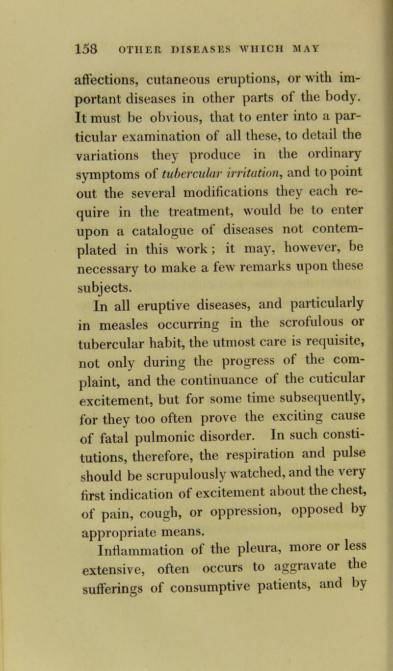 affections, cutaneous eruptions, or with im- portant diseases in other parts of the body. It must be obvious, that to enter into a par- ticular examination of all these, to detail the variations they produce in the ordinary symptoms of tubercular irritation, and to point out the several modifications they each re- quire in the treatment, would be to enter upon a catalogue of diseases not contem- plated in this work; it may, however, be necessary to make a few remarks upon these subjects. In all eruptive diseases, and particularly in measles occurring in the scrofulous or tubercular habit, the utmost care is requisite, not only during the progress of the com- plaint, and the continuance of the cuticular excitement, but for some time subsequently, for they too often prove the exciting cause of fatal pulmonic disorder. In such consti- tutions, therefore, the respiration and pulse should be scrupulously watched, and the very first indication of excitement about the chest, of pain, cough, or oppression, opposed by appropriate means. Inflammation of the pleura, more or less extensive, often occurs to aggravate the sufferings of consumptive patients, and by