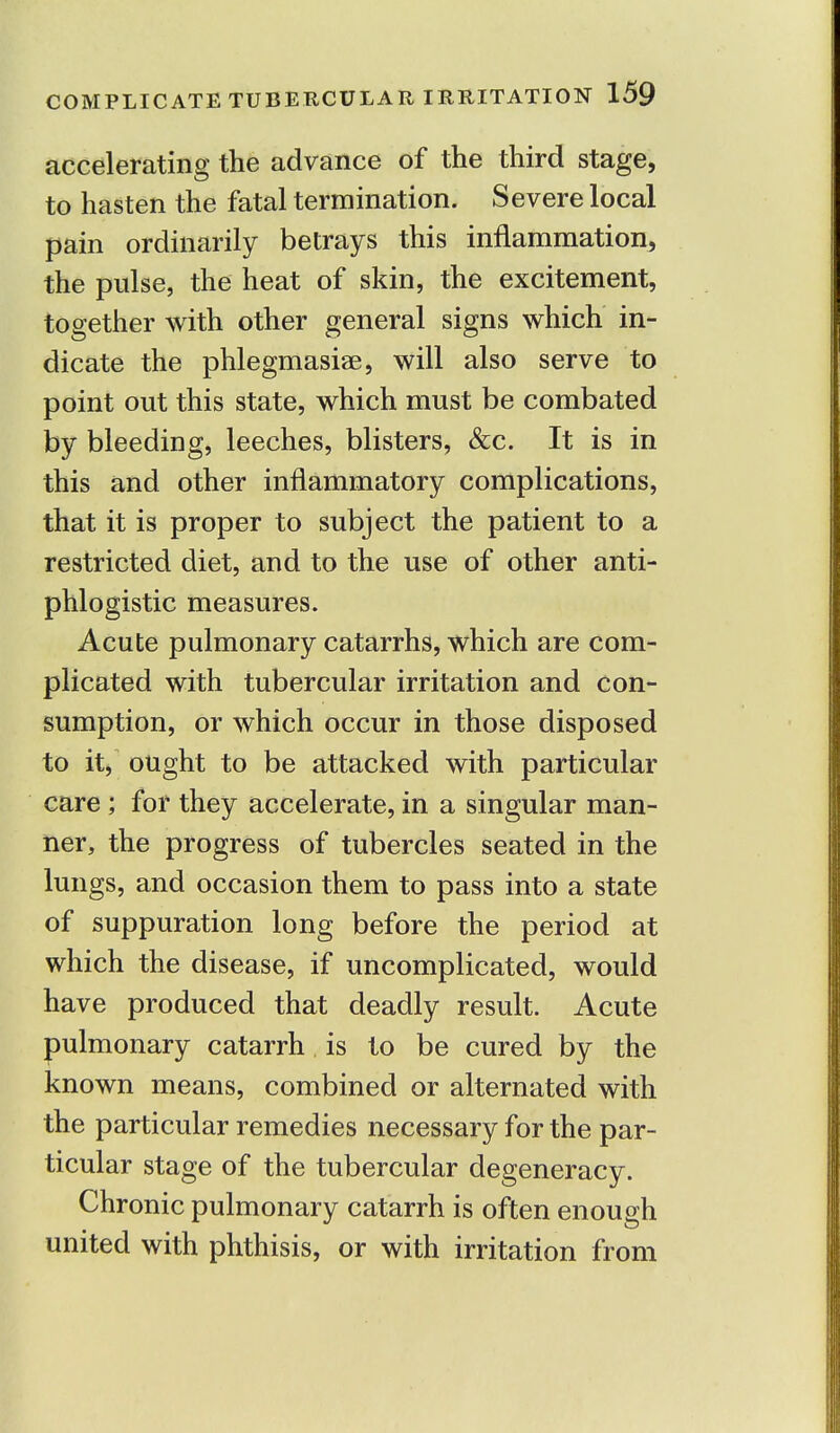 accelerating the advance of the third stage, to hasten the fatal termination. Severe local pain ordinarily betrays this inflammation, the pulse, the heat of skin, the excitement, together with other general signs which in- dicate the phlegmasia?, will also serve to point out this state, which must be combated by bleeding, leeches, blisters, &c. It is in this and other inflammatory complications, that it is proper to subject the patient to a restricted diet, and to the use of other anti- phlogistic measures. Acute pulmonary catarrhs, which are com- plicated with tubercular irritation and con- sumption, or which occur in those disposed to it, ought to be attacked with particular care ; for they accelerate, in a singular man- ner, the progress of tubercles seated in the lungs, and occasion them to pass into a state of suppuration long before the period at which the disease, if uncomplicated, would have produced that deadly result. Acute pulmonary catarrh is to be cured by the known means, combined or alternated with the particular remedies necessary for the par- ticular stage of the tubercular degeneracy. Chronic pulmonary catarrh is often enough united with phthisis, or with irritation from