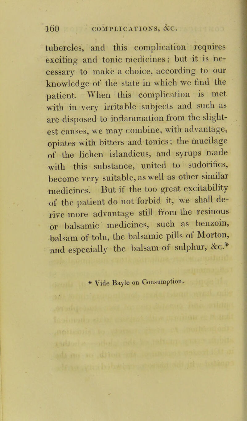 tubercles, and this complication requires exciting and tonic medicines ; but it is ne- cessary to make a choice, according to our knowledge of the state in which We find the patient. When this complication is met with in very irritable subjects and such as are disposed to inflammation from the slight- est causes, we may combine, with advantage, opiates with bitters and tonics; the mucilage of the lichen islandicus, and syrups made with this substance, united to sudorifics, become very suitable, as well as other similar medicines. But if the too great excitability of the patient do not forbid it, we shall de- rive more advantage still from the resinous or balsamic medicines, such as benzoin, balsam of tolu, the balsamic pills of Morton, and especially the balsam of sulphur, &c* * Vide Bayle on Consumption.