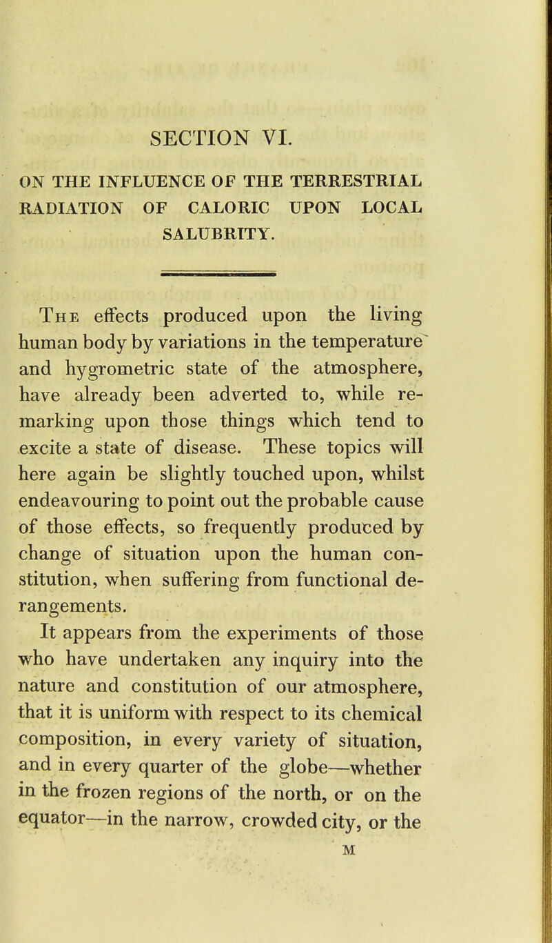 SECTION VI. ON THE INFLUENCE OF THE TERRESTRIAL RADIATION OF CALORIC UPON LOCAL SALUBRITY. The effects produced upon the living human body by variations in the temperature and hygrometric state of the atmosphere, have already been adverted to, while re- marking upon those things which tend to excite a state of disease. These topics will here again be slightly touched upon, whilst endeavouring to point out the probable cause of those effects, so frequently produced by change of situation upon the human con- stitution, when suffering from functional de- rangements. It appears from the experiments of those who have undertaken any inquiry into the nature and constitution of our atmosphere, that it is uniform with respect to its chemical composition, in every variety of situation, and in every quarter of the globe—whether in the frozen regions of the north, or on the equator—in the narrow, crowded city, or the M
