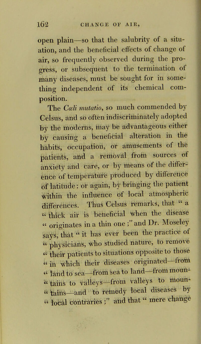 open plain—so that the salubrity of a situ- ation, and the beneficial effects of change of air, so frequently observed during the pro- gress, or subsequent to the termination of many diseases, must be sought for in some- thing independent of its chemical com- position. The Cceli mutatio, so much commended by Celsus, and so often indiscriminately adopted by the moderns, may be advantageous either by causing a beneficial alteration in the habits, occupation, or amusements of the patients, and a removal from sources of anxiety and Care, or by means of the differ- ence of temperature produced by difference of latitude; or again, by bringing the patient within the influence of local atmospheric differences. Thus Celsus remarks, that  a  thick air is beneficial when the disease  originates in a thin one and Dr. Moseley says, that  it has ever been the practice of « physicians, who studied nature, to remove  their patients to situations opposite to those  in which their diseases originated—from « land to sea—from sea to land—from moun- »tains to valleys—from valleys to moun- ts tains—and to remedy local diseases by « local contraries and that  mere change