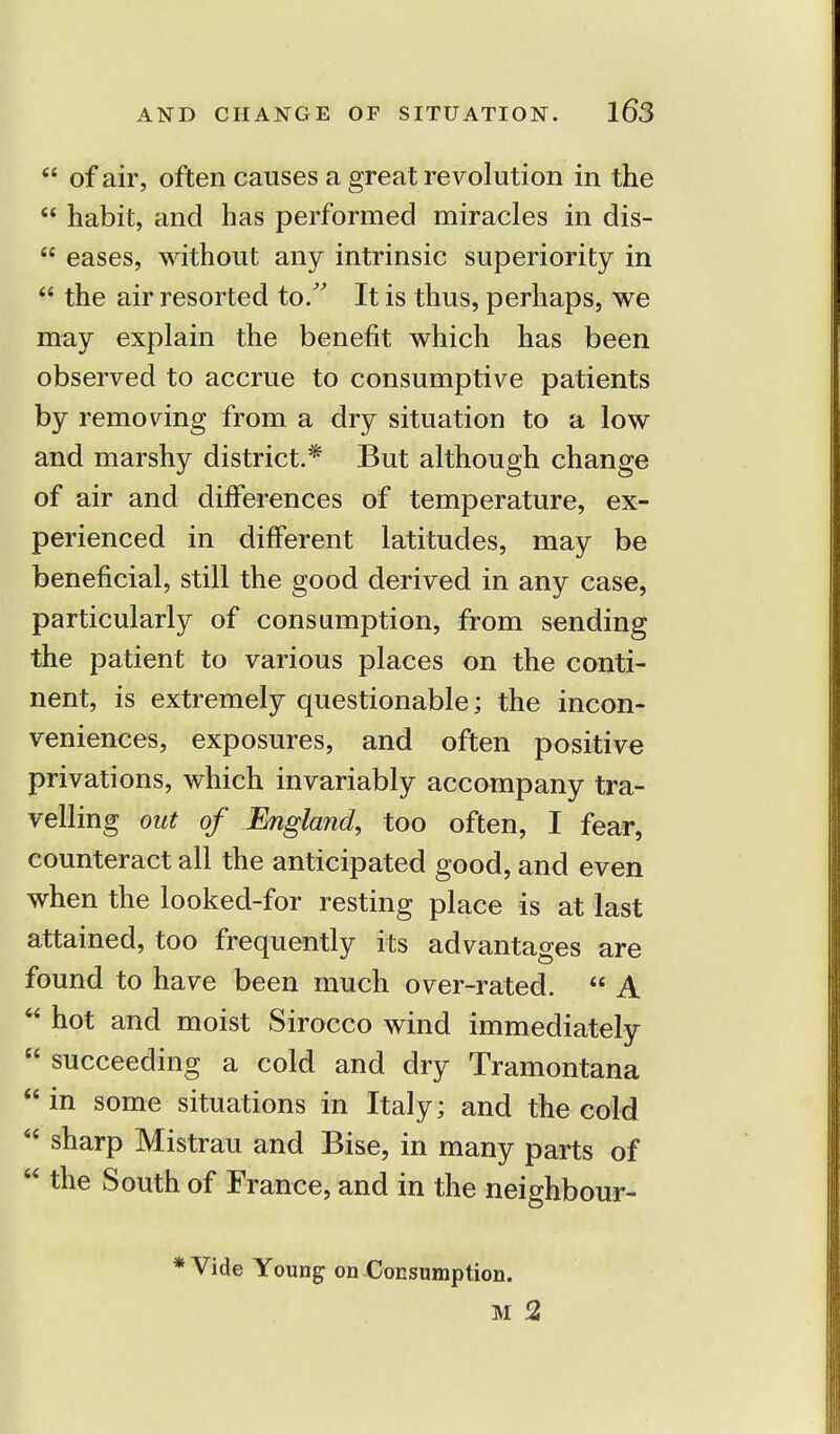  of air, often causes a great revolution in the  habit, and has performed miracles in dis-  eases, without any intrinsic superiority in  the air resorted to. It is thus, perhaps, we may explain the benefit which has been observed to accrue to consumptive patients by removing from a dry situation to a low and marshy district.* But although change of air and differences of temperature, ex- perienced in different latitudes, may be beneficial, still the good derived in any case, particularly of consumption, from sending the patient to various places on the conti- nent, is extremely questionable; the incon- veniences, exposures, and often positive privations, which invariably accompany tra- velling out of England, too often, I fear, counteract all the anticipated good, and even when the looked-for resting place is at last attained, too frequently its advantages are found to have been much over-rated.  A  hot and moist Sirocco wind immediately  succeeding a cold and dry Tramontana  in some situations in Italy; and the cold  sharp Mistrau and Bise, in many parts of  the South of France, and in the neighbour- * Vide Young on Consumption. M 2