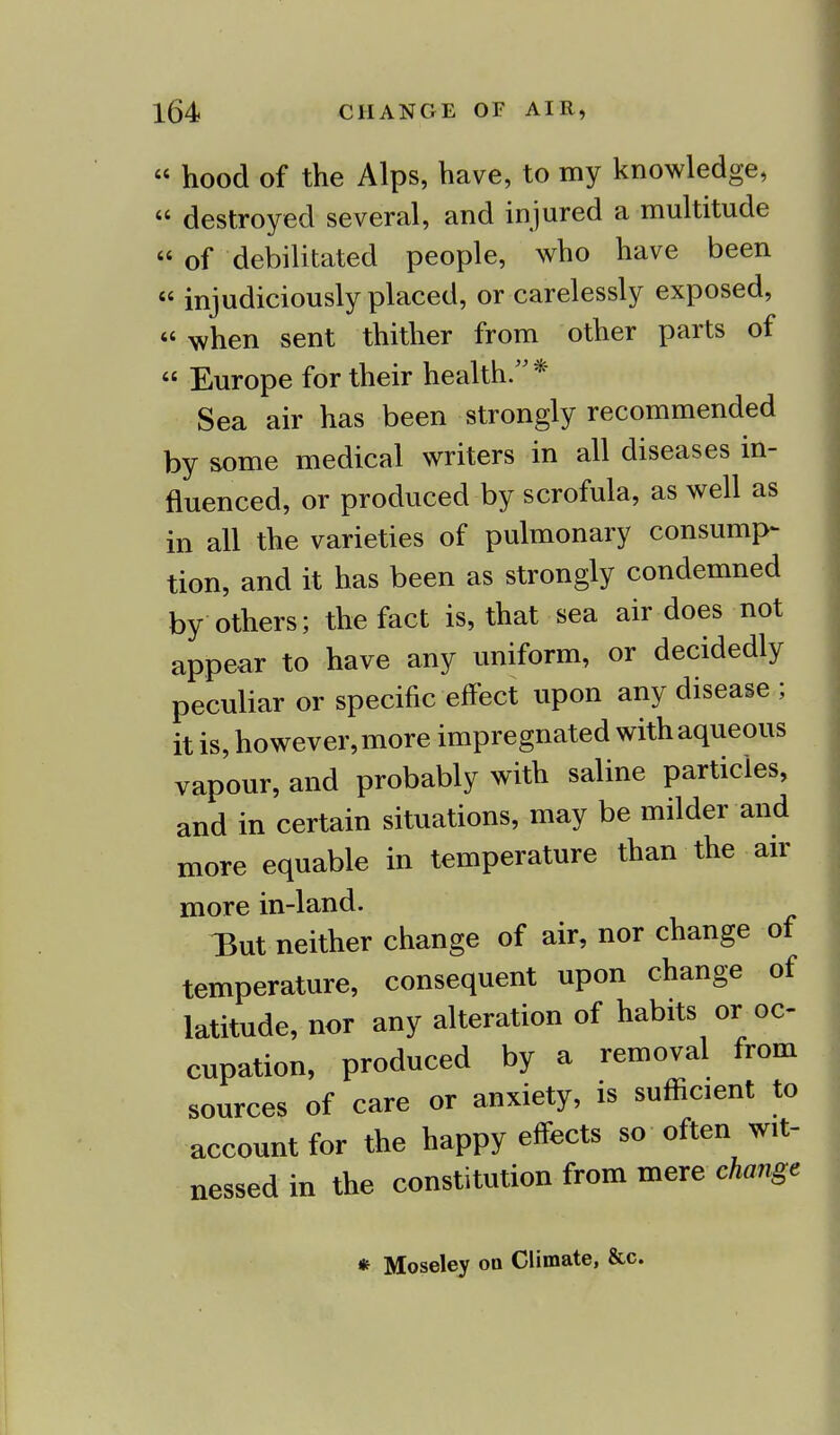  hood of the Alps, have, to my knowledge,  destroyed several, and injured a multitude  of debilitated people, who have been « injudiciously placed, or carelessly exposed, « when sent thither from other parts of  Europe for their health. * Sea air has been strongly recommended by some medical writers in all diseases in- fluenced, or produced by scrofula, as well as in all the varieties of pulmonary consump- tion, and it has been as strongly condemned by others; the fact is, that sea air does not appear to have any uniform, or decidedly peculiar or specific effect upon any disease ; it is, however, more impregnated with aqueous vapour, and probably with saline particles, and in certain situations, may be milder and more equable in temperature than the air more in-land. IBut neither change of air, nor change of temperature, consequent upon change of latitude, nor any alteration of habits or oc- cupation, produced by a removal from sources of care or anxiety, is sufficient to account for the happy effects so often wit- nessed in the constitution from mere change * Moseley od Climate, &c.