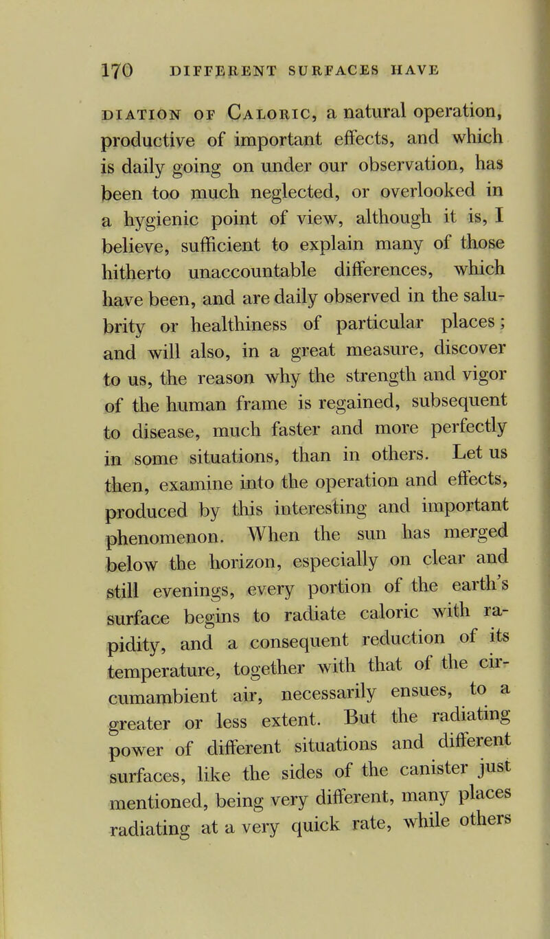uiation of Caloric, a natural operation, productive of important effects, and which is daily going on under our observation, has been too much neglected, or overlooked in a hygienic point of view, although it is, I believe, sufficient to explain many of those hitherto unaccountable differences, which have been, and are daily observed in the salu- brity or healthiness of particular places; and will also, in a great measure, discover to us, the reason why the strength and vigor of the human frame is regained, subsequent to disease, much faster and more perfectly in some situations, than in others. Let us then, examine into the operation and effects, produced by this interesting and important phenomenon. When the sun has merged below the horizon, especially on clear and still evenings, every portion of the earth's surface begins to radiate caloric with ra- pidity, and a consequent reduction of its temperature, together with that of the cir- cumambient air, necessarily ensues, to a greater or less extent. But the radiating power of different situations and different surfaces, like the sides of the canister just mentioned, being very different, many places radiating at a very quick rate, while others
