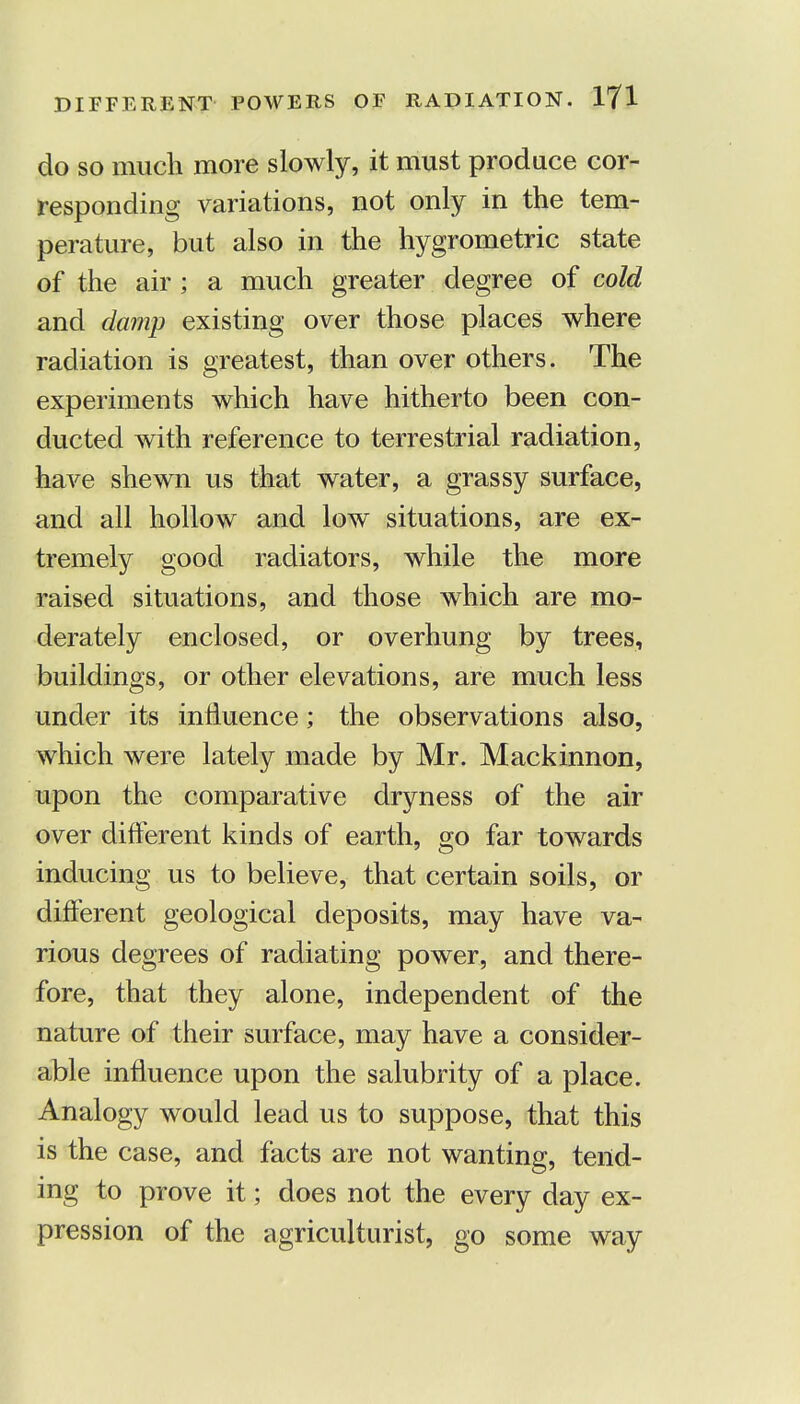do so much more slowly, it must produce cor- responding variations, not only in the tem- perature, but also in the hygrometric state of the air ; a much greater degree of cold and damp existing over those places where radiation is greatest, than over others. The experiments which have hitherto been con- ducted with reference to terrestrial radiation, have shewn us that water, a grassy surface, and all hollow and low situations, are ex- tremely good radiators, while the more raised situations, and those which are mo- derately enclosed, or overhung by trees, buildings, or other elevations, are much less under its influence; the observations also, which were lately made by Mr. Mackinnon, upon the comparative dryness of the air over different kinds of earth, go far towards inducing us to believe, that certain soils, or different geological deposits, may have va- rious degrees of radiating power, and there- fore, that they alone, independent of the nature of their surface, may have a consider- able influence upon the salubrity of a place. Analogy would lead us to suppose, that this is the case, and facts are not wanting, tend- ing to prove it; does not the every day ex- pression of the agriculturist, go some way