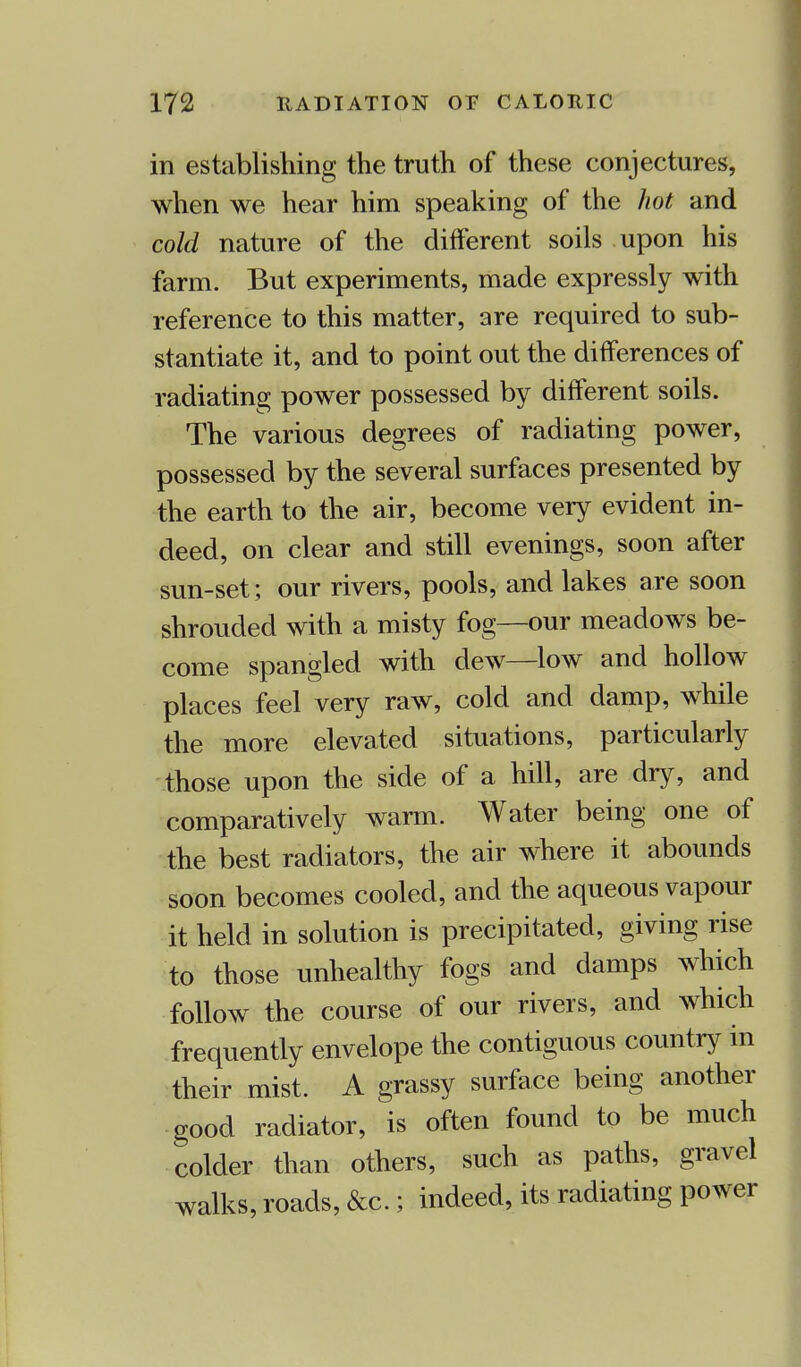 in establishing the truth of these conjectures, when we hear him speaking of the hot and cold nature of the different soils upon his farm. But experiments, made expressly with reference to this matter, are required to sub- stantiate it, and to point out the differences of radiating power possessed by different soils. The various degrees of radiating power, possessed by the several surfaces presented by the earth to the air, become very evident in- deed, on clear and still evenings, soon after sun-set; our rivers, pools, and lakes are soon shrouded with a misty fog—our meadows be- come spangled with dew—low and hollow places feel very raw, cold and damp, while the more elevated situations, particularly those upon the side of a hill, are dry, and comparatively warm. Water being one of the best radiators, the air where it abounds soon becomes cooled, and the aqueous vapour it held in solution is precipitated, giving rise to those unhealthy fogs and damps which follow the course of our rivers, and which frequently envelope the contiguous country in their mist. A grassy surface being another good radiator, is often found to be much colder than others, such as paths, gravel walks, roads, &c.; indeed, its radiating power