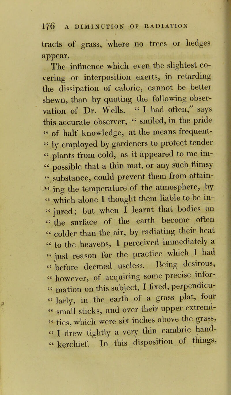 tracts of grass, where no trees or hedges appear. The influence which even the slightest co- vering or interposition exerts, in retarding the dissipation of caloric, cannot be better shewn, than by quoting the following obser- vation of Dr. Wells.  I had often, says this accurate observer,  smiled, in the pride « of half knowledge, at the means frequent-  ly employed by gardeners to protect tender  plants from cold, as it appeared to me im- 44 possible that a thin mat, or any such flimsy « substance, could prevent them from attain- %i ing the temperature of the atmosphere, by  which alone I thought them liable to be in- jured; but when I learnt that bodies on  the surface of the earth become often  colder than the air, by radiating their heat « to the heavens, I perceived immediately a 44 just reason for the practice which I had 44 before deemed useless. Being desirous, 44 however, of acquiring some precise infor- 44 mation on this subject, I fixed, perpendicu- 44 larly, in the earth of a grass plat, four 44 small sticks, and over their upper extremi- 44 ties, which were six inches above the grass, 44 I drew tightly a very thin cambric hand- kerchief. In this disposition of things,
