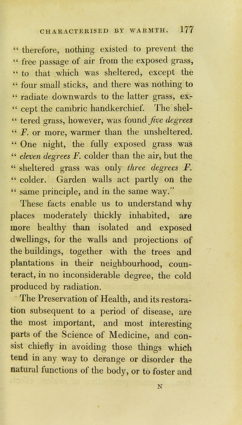 44 therefore, nothing existed to prevent the 44 free passage of air from the exposed grass,  to that which was sheltered, except the 44 four small sticks, and there was nothing to 44 radiate downwards to the latter grass, ex- 44 cept the cambric handkerchief. The shel- 44 tered grass, however, was found five degrees 44 F. or more, warmer than the unsheltered. 44 One night, the fully exposed grass was 44 eleven degrees F. colder than the air, but the 44 sheltered grass was only three degrees F. 44 colder. Garden walls act partly on the 44 same principle, and in the same way/' These facts enable us to understand why places moderately thickly inhabited, are more healthy than isolated and exposed dwellings, for the walls and projections of the buildings, together with the trees and plantations in their neighbourhood, coun- teract, in no inconsiderable degree, the cold produced by radiation. The Preservation of Health, and its restora- tion subsequent to a period of disease, are the most important, and most interesting parts of the Science of Medicine, and con- sist chiefly in avoiding those things which tend in any way to derange or disorder the natural functions of the body, or to foster and N •