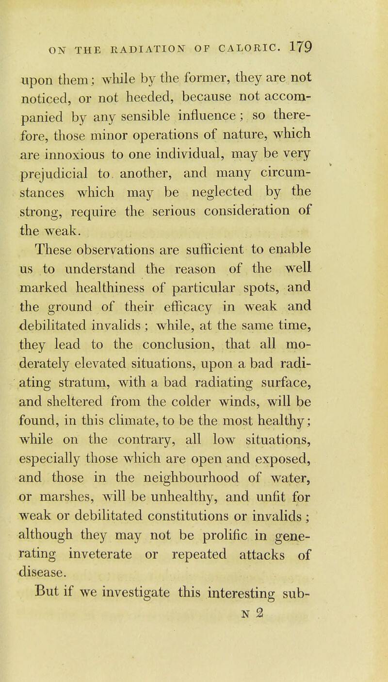 upon them; while by the former, they are not noticed, or not heeded, because not accom- panied by any sensible influence; so there- fore, those minor operations of nature, which are innoxious to one individual, may be very prejudicial to another, and many circum- stances which may be neglected by the strong, require the serious consideration of the weak. These observations are sufficient to enable us to understand the reason of the well marked healthiness of particular spots, and the ground of their efficacy in weak and debilitated invalids ; while, at the same time, they lead to the conclusion, that all mo- derately elevated situations, upon a bad radi- ating stratum, with a bad radiating surface, and sheltered from the colder winds, will be found, in this climate, to be the most healthy; while on the contrary, all low situations, especially those which are open and exposed, and those in the neighbourhood of water, or marshes, will be unhealthy, and unfit for weak or debilitated constitutions or invalids; although they may not be prolific in gene- rating inveterate or repeated attacks of disease. But if we investigate this interesting sub- n 2