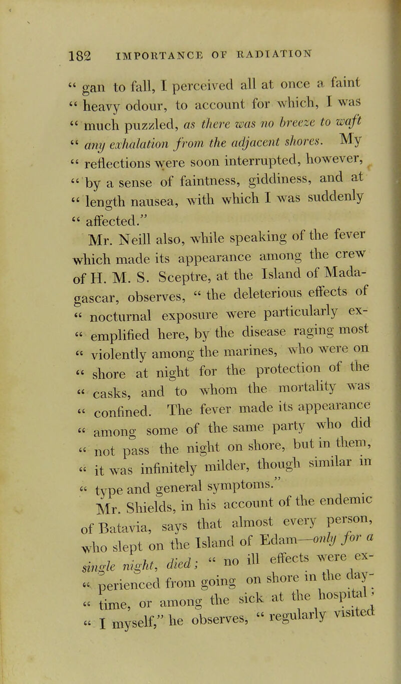« gan to fall, I perceived all at once a faint  heavy odour, to account for which, I was  much puzzled, as there was no breeze to waft  any exhalation from the adjacent shores. My  reflections were soon interrupted, however, 'by a sense of faintness, giddiness, and at « length nausea, with which I was suddenly  affected Mr. Neill also, while speaking of the fever which made its appearance among the crew of H. M. S. Sceptre, at the Island of Mada- gascar, observes,  the deleterious effects of « nocturnal exposure were particularly ex- « emplified here, by the disease raging most  violently among the marines, who were on « shore at night for the protection of the « casks, and to whom the mortality was « confined. The fever made its appearance  among some of the same party who did « not pass the night onshore, but in them, « it was infinitely milder, though similar in « type and general symptoms. Mr Shields, in his account of the endemic ofBatavia, says that almost every person, who slept on the Island of Edam-o^ Jar a single night, died; « no ill effects were ex- « perienced from going on shore m the day- « time, or among the sick at the hospital w I mySelf, he observes,  regularly visited