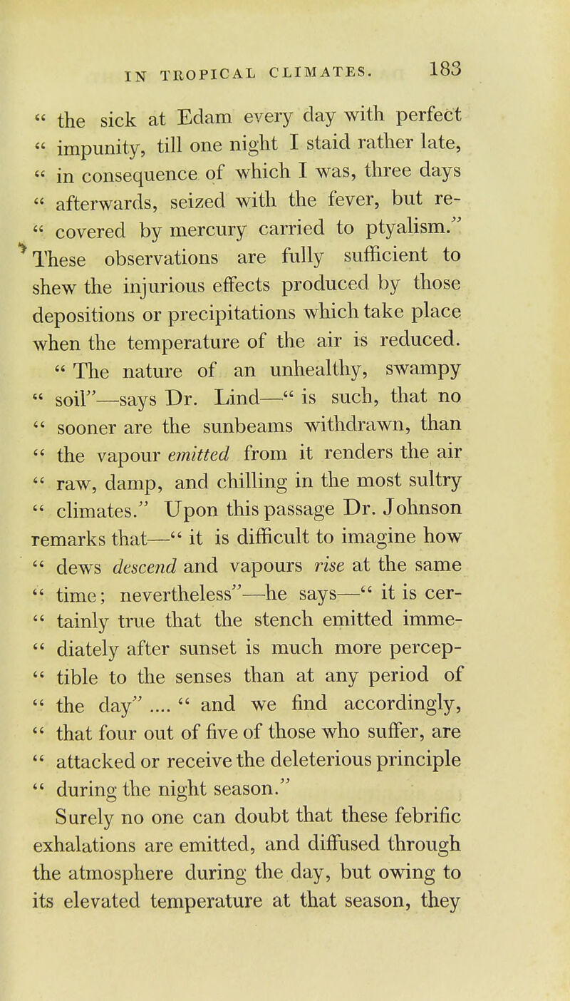 « the sick at Edam every day with perfect  impunity, till one night I staid rather late, « in consequence of which I was, three days « afterwards, seized with the fever, but re-  covered by mercury carried to ptyalism. These observations are fully sufficient to shew the injurious effects produced by those depositions or precipitations which take place when the temperature of the air is reduced.  The nature of an unhealthy, swampy  soil—says Dr. Lind—44 is such, that no  sooner are the sunbeams withdrawn, than  the vapour emitted from it renders the air  raw, damp, and chilling in the most sultry  climates/' Upon this passage Dr. Johnson remarks that—44 it is difficult to imagine how  dews descend and vapours rise at the same  time; nevertheless—he says— it is cer-  tainly true that the stench emitted imme-  diately after sunset is much more percep-  tible to the senses than at any period of  the day .... 4' and we find accordingly, 44 that four out of five of those who suffer, are 44 attacked or receive the deleterious principle  during the night season. Surely no one can doubt that these febrific exhalations are emitted, and diffused through the atmosphere during the day, but owing to its elevated temperature at that season, they