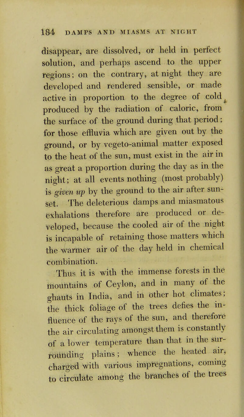 disappear, are dissolved, or held in perfect solution, and perhaps ascend to the upper regions; on the contrary, at night they are developed and rendered sensible, or made active in proportion to the degree of cold produced by the radiation of caloric, from the surface of the ground during that period; for those effluvia which are given out by the ground, or by vegeto-animal matter exposed to the heat of the sun, must exist in the air in as great a proportion during the day as in the night; at all events nothing (most probably) is given up by the ground to the air after sun- set. The deleterious damps and miasmatous exhalations therefore are produced or de- veloped, because the cooled air of the night is incapable of retaining those matters which the warmer air of the day held in chemical combination. Thus it is with the immense forests in the mountains of Ceylon, and in many of the ghauts in India, and in other hot climates ; the thick foliage of the trees defies the in- fluence of the rays of the sun, and therefore the air circulating amongst them is constantly of a lower temperature than that in the sur- rounding plains; whence the heated air, charged with various impregnations, coming to circulate among the branches of the trees