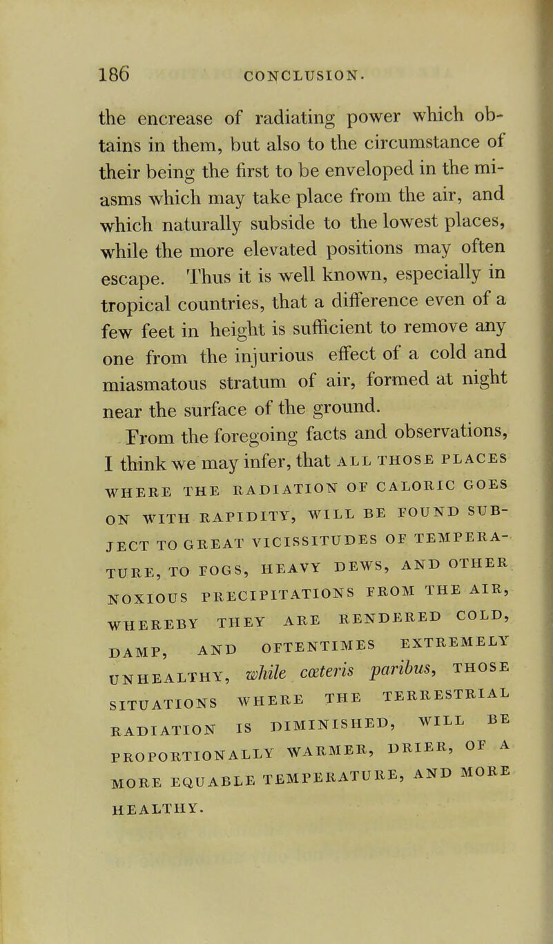 the encrease of radiating power which ob- tains in them, but also to the circumstance of their being the first to be enveloped in the mi- asms which may take place from the air, and which naturally subside to the lowest places, while the more elevated positions may often escape. Thus it is well known, especially in tropical countries, that a difference even of a few feet in height is sufficient to remove any one from the injurious effect of a cold and miasmatous stratum of air, formed at night near the surface of the ground. From the foregoing facts and observations, I think we may infer, that all those places WHERE THE RADIATION OF CALORIC GOES ON WITH RAPIDITY, WILL BE FOUND SUB- JECT TO GREAT VICISSITUDES OF TEMPERA- TURE, TO FOGS, HEAVY DEWS, AND OTHER NOXIOUS PRECIPITATIONS FROM THE AIR, WHEREBY THEY ARE RENDERED COLD, DAMP, AND OFTENTIMES EXTREMELY unhealthy, while ceteris paribus, those SITUATIONS WHERE THE TERRESTRIAL RADIATION IS DIMINISHED, WILL BE PROPORTIONALLY WARMER, DRIER, OF A MORE EQUABLE TEMPERATURE, AND MORE HEALTHY.