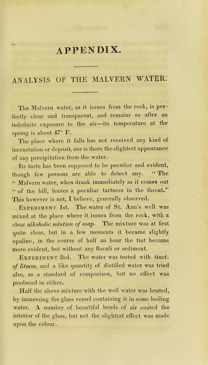 APPENDIX. ANALYSIS OF THE MALVERN WATER. The Malvern water, as it issues from the rock, is per- fectly clear and transparent, and remains so after an indefinite exposure to the air—its temperature at the spring- is about 47° F. The place where it falls has not received any kind of incrustation or deposit, nor is there the slightest appearance of any precipitation from the water. Its taste has been supposed to be peculiar and evident, though few persons are able to detect any.  The  Malvern water, when drank immediately as it comes out  of the hill, leaves a peculiar tartness in the throat. This however is not, I believe, generally observed. Experiment 1st. The water of St. Ann's well was mixed at the place where it issues from the rock, with a clear alkoholic solution of soap. The mixture was at first quite clear, but in a few moments it became slightly opaline, in the course of half an hour the tint became more evident, but without any floculi or sediment. Experiment 2nd. The water was tested with tinct. of litmus, and a like quantity of distilled water was tried also, as a standard of comparison, but no effect was produced in either. Half the above mixture with the well water was heated, by immersing the glass vessel containing it in some boiling water. A number of beautiful beads of air coated the interior of the glass, but not the slightest effect was made upon the colour.