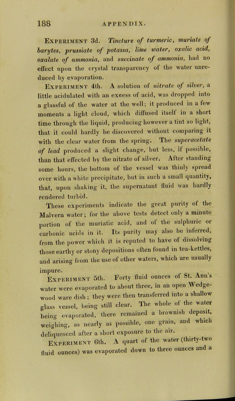 Experiment 3d. Tincture of turmeric, muriate of barytes, prussiate of potassa, lime water, oxalic acid, oxalate of ammonia, and succinate of ammonia, had no effect upon the crystal transparency of the water unre- duced by evaporation. Experiment 4th. A solution of nitrate of silver, a little acidulated with an excess of acid, was dropped into a glassful of the water at the well; it produced in a few moments a light cloud, which diffused itself in a short time through the liquid, producing however a tint so light, that it could hardly be discovered without comparing it with the clear water from the spring. The superacetate of lead produced a slight change, but less, if possible, than that effected by the nitrate of silver. After standing some hours, the bottom of the vessel was thinly spread over with a white precipitate, but in such a small quantity, that, upon shaking it, the supernatant fluid was hardly rendered turbid. These experiments indicate the great purity of the Malvern water; for the above tests detect only a minute portion of the muriatic acid, and of the sulphuric or carbonic acids in it. Its purity may also be inferred, from the power which it. is reputed to have of dissolving those earthy or stony depositions often found in tea-kettles, and arising from the use of other waters, which are usually impure. - , Experiment 5th. Forty fluid ounces of St. Anns water were evaporated to about three, in an open Wedge- wood ware dish ; they were then transferred into a shallow glass vessel, being still clear. The whole of the water being evaporated, there remained a brownish deposit, weighing, as nearly as possible, one grain, and which deliquesced after a short exposure to the air. Experiment 6th. A quart of the water (thirty-two fluid ounces) was evaporated down to three ounces and a