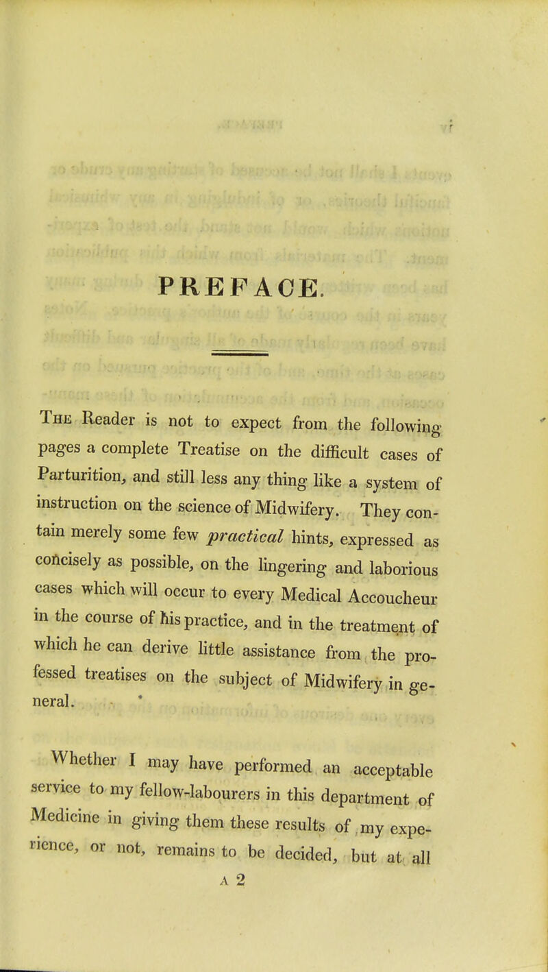PREFACE. The Reader is not to expect from the followin.v pages a complete Treatise on the difficult cases of Parturition, and still less any thing like a system of instruction on the science of Midwifery. They con- tain merely some few practical hints, expressed as concisely as possible, on the lingering and laborious cases which will occur to every Medical Accoucheur in the course of his practice, and in the treatment of which he can derive little assistance from the pro- fessed treatises on the subject of Midwifery in ge- neral Whether I may have performed an acceptable service to my fellow-labourers in this department of Medicine in giving them these results of my expe- rience, or not, remains to be decided, but at all a 2