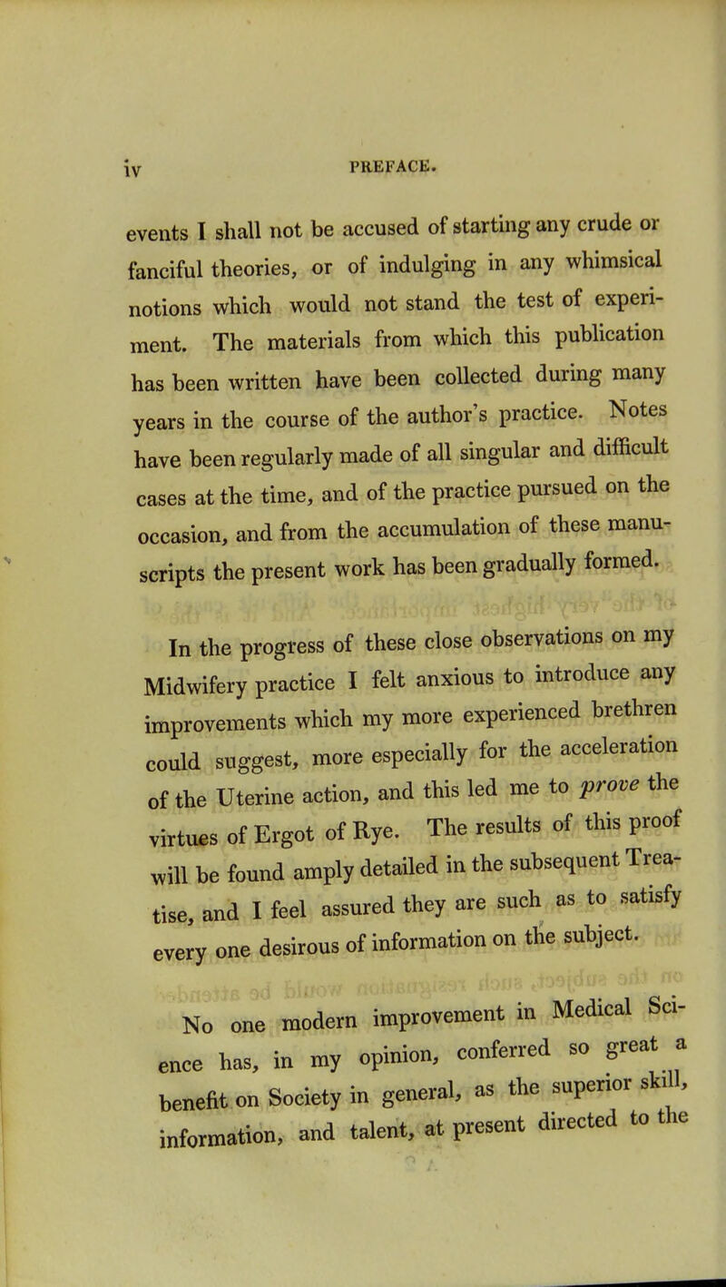 events I shall not be accused of starting any crude or fanciful theories, or of indulging in any whimsical notions which would not stand the test of experi- ment. The materials from which this publication has been written have been collected during many years in the course of the author's practice. Notes have been regularly made of all singular and difficult cases at the time, and of the practice pursued on the occasion, and from the accumulation of these manu- scripts the present work has been gradually formed. In the progress of these close observations on my Midwifery practice I felt anxious to introduce any improvements which my more experienced brethren could suggest, more especially for the acceleration of the Uterine action, and this led me to prove the virtues of Ergot of Rye. The results of this proof will be found amply detailed in the subsequent Trea- tise, and I feel assured they are such as to satisfy every one desirous of information on the subject. No one modern improvement in Medical Sci- ence has, in my opinion, conferred so great a benefit on Society in general, as the superior skill, information, and talent, at present directed to the