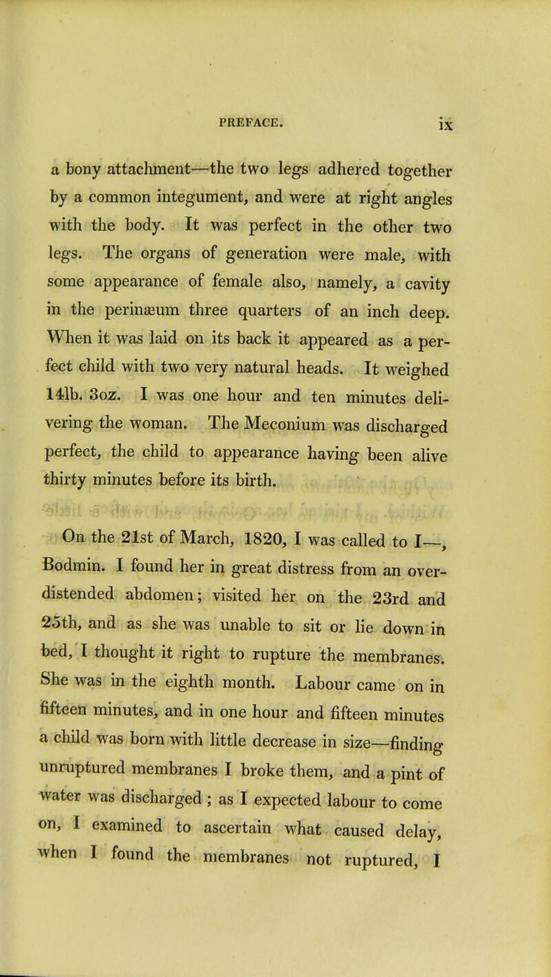 a bony attachment—the two legs adhered together by a common integument, and were at right angles with the body. It was perfect in the other two legs. The organs of generation were male, with some appearance of female also, namely, a cavity in the perinseum three quarters of an inch deep. When it was laid on its back it appeared as a per- fect child with two very natural heads. It weighed 141b. 3oz. I was one hour and ten minutes deli- vering the woman. The Meconium was discharged perfect, the child to appearance having been alive thirty minutes before its birth. On the 21st of March, 1820, I was called to I—, Bodmin. I found her in great distress from an over- distended abdomen; visited her on the 23rd and 25th, and as she was unable to sit or lie down in bed, I thought it right to rupture the membranes. She was in the eighth month. Labour came on in fifteen minutes, and in one hour and fifteen minutes a child was born with little decrease in size—finding unruptured membranes I broke them, and a pint of water was discharged ; as I expected labour to come on, I examined to ascertain what caused delay, when I found the membranes not ruptured, I