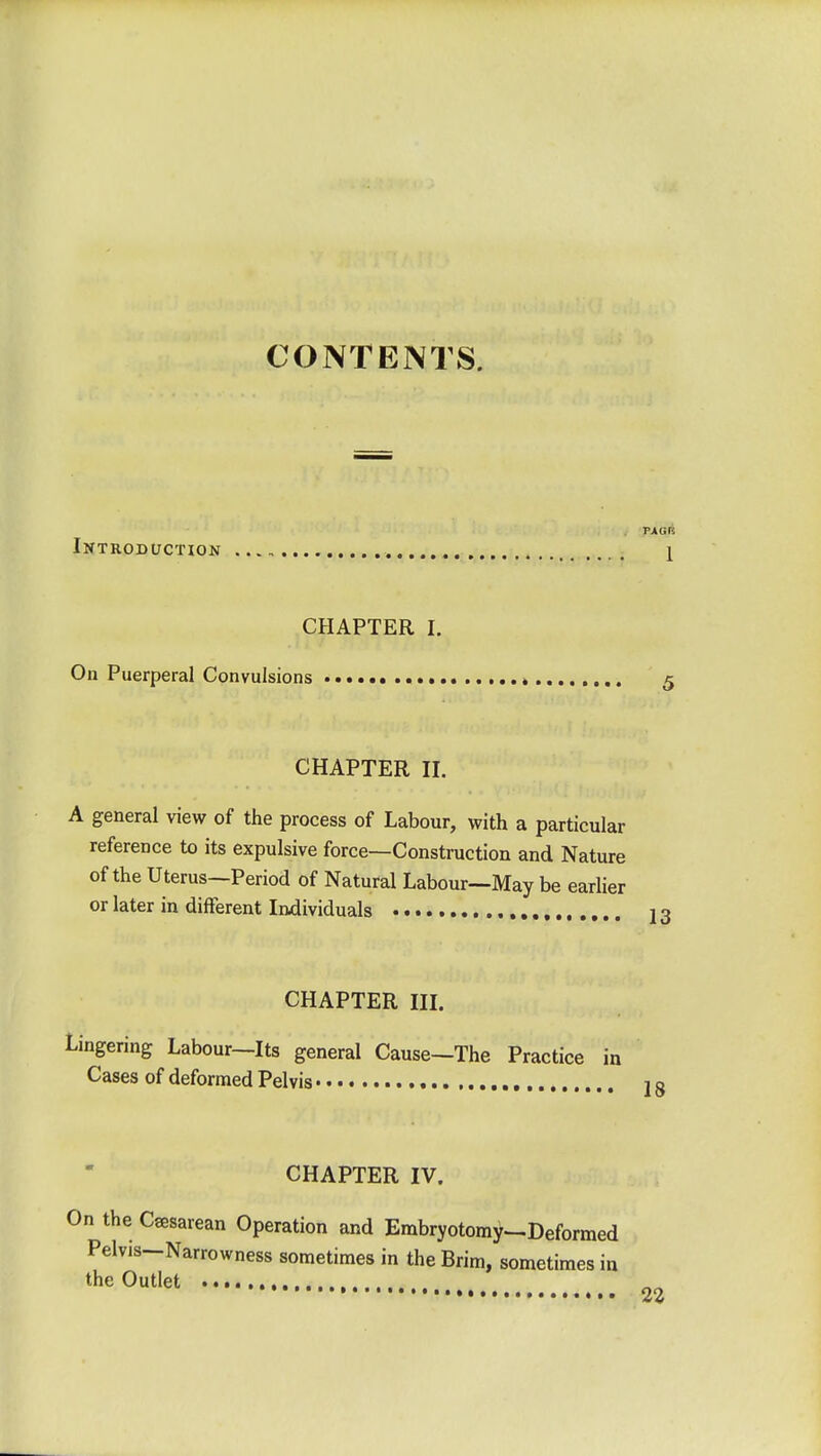 CONTENTS. Introduction 1 CHAPTER I. On Puerperal Convulsions • • CHAPTER II. A general view of the process of Labour, with a particular reference to its expulsive force—Construction and Nature of the Uterus—Period of Natural Labour—May be earlier or later in different Individuals CHAPTER III. Lingering Labour—Its general Cause—The Practice i Cases of deformed Pelvis CHAPTER IV. On the Cesarean Operation and Embryotomy—Deformed Pelvis—Narrowness sometimes in the Brim, sometimes in the Outlet 22