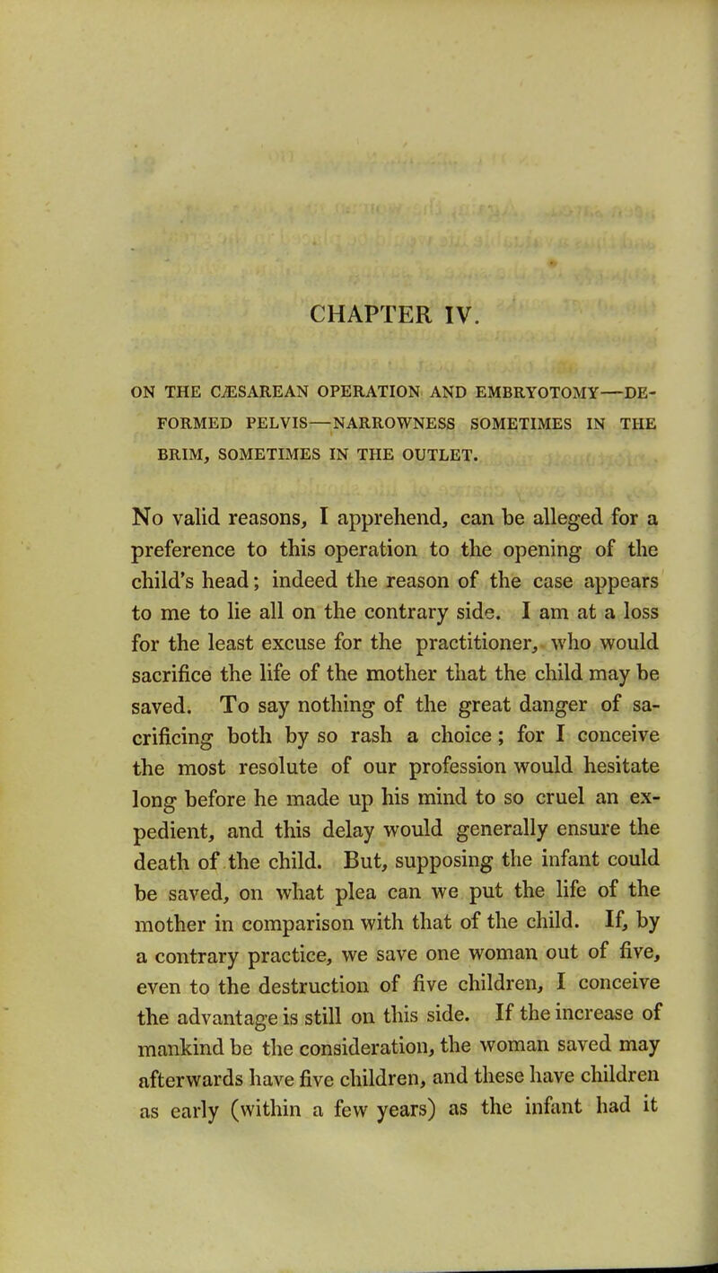 ON THE CESAREAN OPERATION AND EMBRYOTOMY—DE- FORMED PELVIS—NARROWNESS SOMETIMES IN THE BRIM, SOMETIMES IN THE OUTLET. No valid reasons, I apprehend, can be alleged for a preference to this operation to the opening of the child's head; indeed the reason of the case appears to me to lie all on the contrary side. I am at a loss for the least excuse for the practitioner, who would sacrifice the life of the mother that the child may be saved. To say nothing of the great danger of sa- crificing both by so rash a choice; for I conceive the most resolute of our profession would hesitate long before he made up his mind to so cruel an ex- pedient, and this delay would generally ensure the death of the child. But, supposing the infant could be saved, on what plea can we put the life of the mother in comparison with that of the child. If, by a contrary practice, we save one woman out of five, even to the destruction of five children, I conceive the advantage is still on this side. If the increase of mankind be the consideration, the woman saved may afterwards have five children, and these have children as early (within a few years) as the infant had it