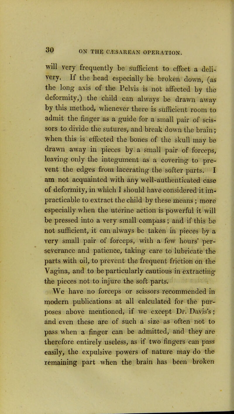 will very frequently be sufficient to effect a deli- very. If the head especially be broken down, (as the long axis of the Pelvis is not affected by the deformity,) the child can always be drawn away by this method, whenever there is sufficient room to admit the finger as a guide for a small pair of scis- sors to divide the sutures, and break down the brain; when this is effected the bones of the skull may be drawn away in pieces by . a small pair of forceps, leaving only the integument as a covering to pre- vent the edges from lacerating the softer parts. I am not acquainted with any well-authenticated case of deformity, in which I should have considered it im- practicable to extract the child by these means ; more especially when the uterine action is powerful it will be pressed into a very small compass; and if this be not sufficient, it can always be taken in pieces by a very small pair of forceps, with a few hours' per- severance and patience, taking care to lubricate the parts with oil, to prevent the frequent friction on the Vagina, and to be particularly cautious in extracting the pieces not to injure the soft parts. We have no forceps or scissors recommended in modern publications at all calculated for the pur- poses above mentioned, if we except Dr. Davis's; and even these are of such a size as often not to pass when a finger can be admitted, and they are therefore entirely useless, as if two fingers can pass easily, the expulsive powers of nature may do the remaining part when the brain has been broken