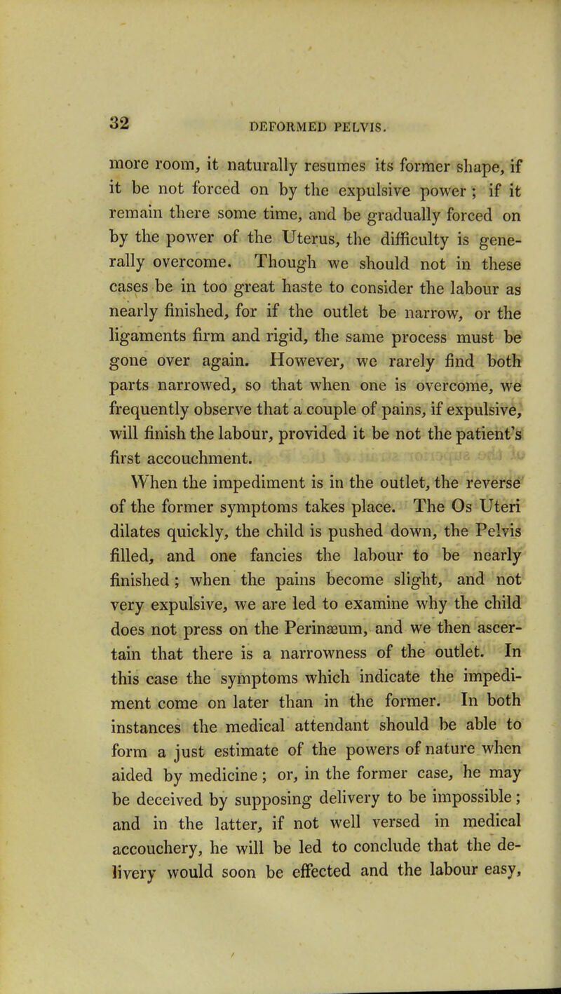 more room, it naturally resumes its former shape, if it be not forced on by the expulsive power ; if it remain there some time, and be gradually forced on by the power of the Uterus, the difficulty is gene- rally overcome. Though we should not in these cases be in too great haste to consider the labour as nearly finished, for if the outlet be narrow, or the ligaments firm and rigid, the same process must be gone over again. However, we rarely find both parts narrowed, so that when one is overcome, we frequently observe that a couple of pains, if expulsive, will finish the labour, provided it be not the patient's first accouchment. When the impediment is in the outlet, the reverse of the former symptoms takes place. The Os Uteri dilates quickly, the child is pushed down, the Pelvis filled, and one fancies the labour to be nearly finished ; when the pains become slight, and not very expulsive, we are led to examine why the child does not press on the Perinaeum, and we then ascer- tain that there is a narrowness of the outlet. In this case the symptoms which indicate the impedi- ment come on later than in the former. In both instances the medical attendant should be able to form a just estimate of the powers of nature when aided by medicine; or, in the former case, he may be deceived by supposing delivery to be impossible; and in the latter, if not well versed in medical accouchery, he will be led to conclude that the de- livery would soon be effected and the labour easy,