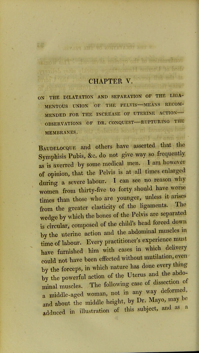 ON THE DILATATION AND SEPARATION OF THE LIGA- MENTOUS UNION OF THE PELVIS MEANS RECOM- MENDED FOR THE INCREASE OF UTERINE ACTION— OBSERVATIONS OF DR. CONQUEST RUPTURING THE MEMBRANES. Baudelocque and others have asserted that the Symphisis Pubis, &c. do not give way so frequently as is averred by some medical men. I am however of opinion, that the Pelvis is at all times enlarged during a severe labour. I can see no reason why women from thirty-five to forty should have worse times than those who are younger, unless it arises from the greater elasticity of the ligaments. The wedge by which the bones of the Pelvis are separated is circular, composed of the child's head forced down by the uterine action and the abdominal muscles m time of labour. Every practitioner's experience must have furnished him with cases in which delivery could not have been effected without mutilation, even by the forceps, in which nature has done every thing by the powerful action of the Uterus and the abdo- minal muscles. The following case of dissection of a middle-aged woman, not in any way deformed, and about the middle height, by Dr. Mayo, may be adduced in illustration of this subject, and as a