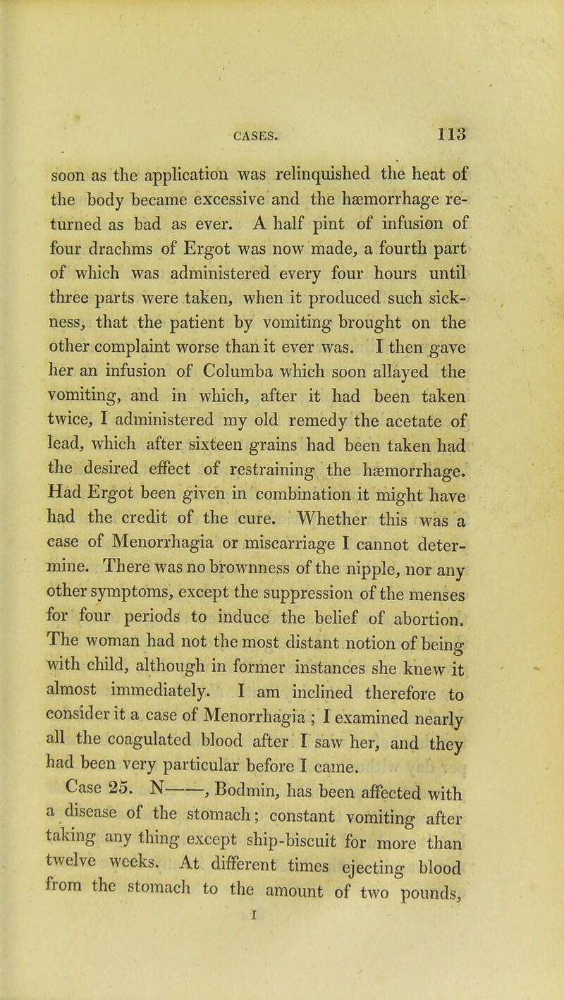 soon as the application was relinquished the heat of the body became excessive and the haemorrhage re- turned as bad as ever. A half pint of infusion of four drachms of Ergot was now made, a fourth part of which was administered every four hours until three parts were taken, when it produced such sick- ness, that the patient by vomiting brought on the other complaint worse than it ever was. I then gave her an infusion of Columba which soon allayed the vomiting, and in which, after it had been taken twice, I administered my old remedy the acetate of lead, which after sixteen grains had been taken had the desired effect of restraining the haemorrhage. Had Ergot been given in combination it might have had the credit of the cure. Whether this was a case of Menorrhagia or miscarriage I cannot deter- mine. There was no brownness of the nipple, nor any other symptoms, except the suppression of the menses for four periods to induce the belief of abortion. The woman had not the most distant notion of being with child, although in former instances she knew it almost immediately. I am inclined therefore to consider it a case of Menorrhagia ; I examined nearly all the coagulated blood after I saw her, and they had been very particular before I came. Case 25. N , Bodmin, has been affected with a disease of the stomach; constant vomiting after taking any thing except ship-biscuit for more than twelve weeks. At different times ejecting blood from the stomach to the amount of two pounds, i