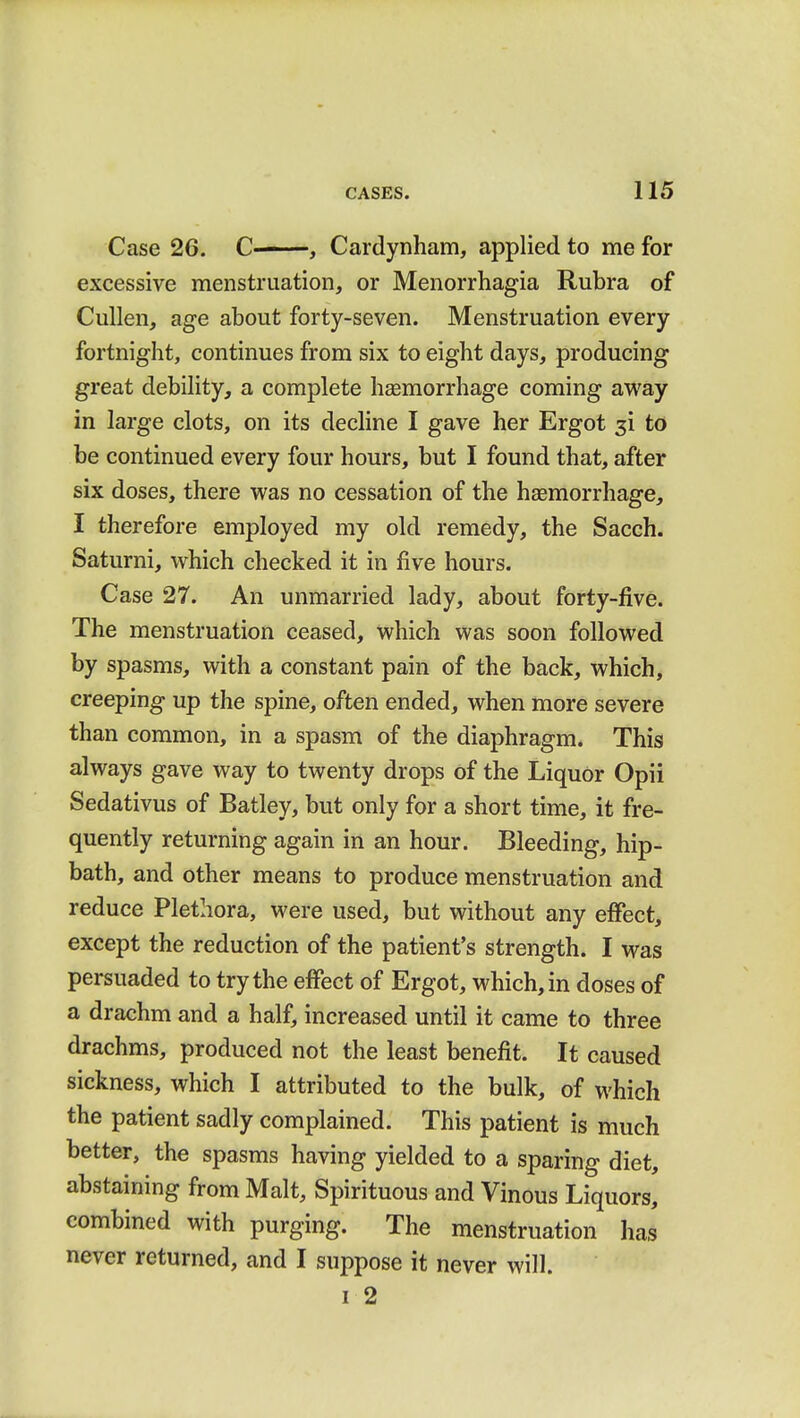 Case 26. C ■ , Cardynham, applied to me for excessive menstruation, or Menorrhagia Rubra of Cullen, age about forty-seven. Menstruation every fortnight, continues from six to eight days, producing great debility, a complete haemorrhage coming away in large clots, on its decline I gave her Ergot $i to be continued every four hours, but I found that, after six doses, there was no cessation of the haemorrhage, I therefore employed my old remedy, the Sacch. Saturni, which checked it in five hours. Case 27. An unmarried lady, about forty-five. The menstruation ceased, which was soon followed by spasms, with a constant pain of the back, which, creeping up the spine, often ended, when more severe than common, in a spasm of the diaphragm. This always gave way to twenty drops of the Liquor Opii Sedativus of Batley, but only for a short time, it fre- quently returning again in an hour. Bleeding, hip- bath, and other means to produce menstruation and reduce Plethora, were used, but without any effect, except the reduction of the patient's strength. I was persuaded to try the effect of Ergot, which, in doses of a drachm and a half, increased until it came to three drachms, produced not the least benefit. It caused sickness, which I attributed to the bulk, of which the patient sadly complained. This patient is much better, the spasms having yielded to a sparing diet, abstaining from Malt, Spirituous and Vinous Liquors,' combined with purging. The menstruation has never returned, and I suppose it never will. i 2