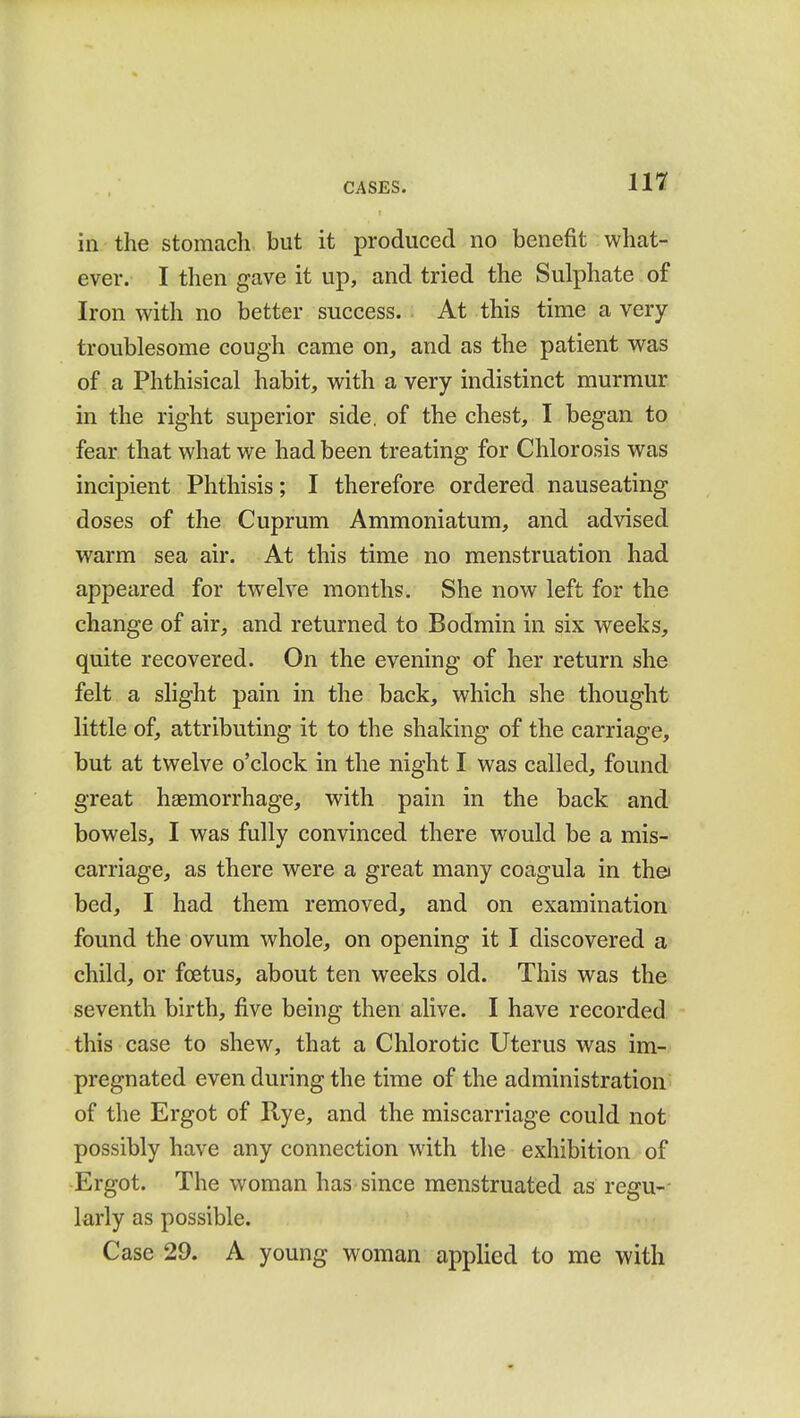 in the stomach but it produced no benefit what- ever. I then gave it up, and tried the Sulphate of Iron with no better success. At this time a very- troublesome cough came on, and as the patient was of a Phthisical habit, with a very indistinct murmur in the right superior side, of the chest, I began to fear that what we had been treating for Chlorosis was incipient Phthisis; I therefore ordered nauseating doses of the Cuprum Ammoniatum, and advised warm sea air. At this time no menstruation had appeared for twelve months. She now left for the change of air, and returned to Bodmin in six weeks, quite recovered. On the evening of her return she felt a slight pain in the back, which she thought little of, attributing it to the shaking of the carriage, but at twelve o'clock in the night I was called, found great hsemorrhage, with pain in the back and bowels, I was fully convinced there would be a mis- carriage, as there were a great many coagula in tha bed, I had them removed, and on examination found the ovum whole, on opening it I discovered a child, or foetus, about ten weeks old. This was the seventh birth, five being then alive. I have recorded this case to shew, that a Chlorotic Uterus was im- pregnated even during the time of the administration of the Ergot of Rye, and the miscarriage could not possibly have any connection with the exhibition of Ergot. The woman has since menstruated as regu- larly as possible. Case 29. A young woman applied to me with