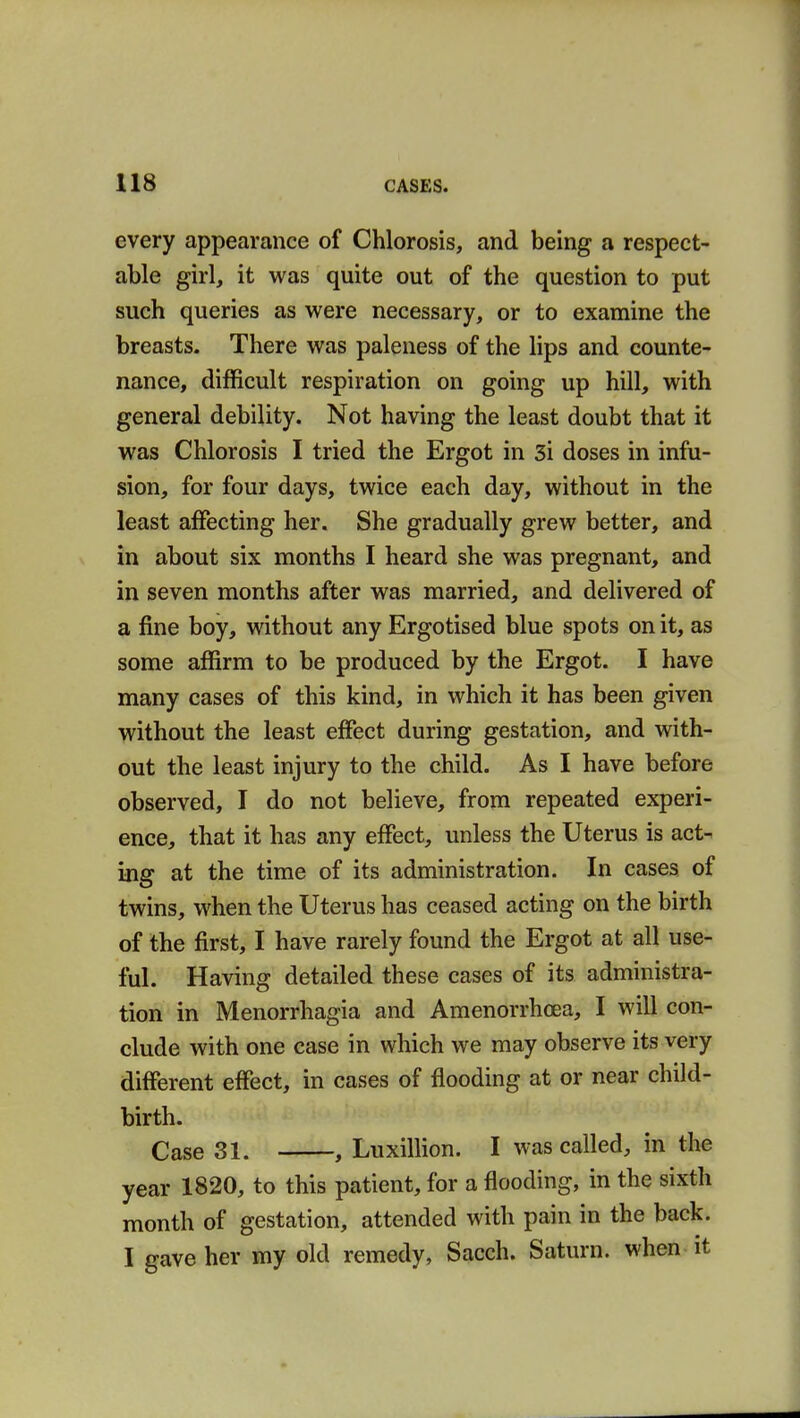 every appearance of Chlorosis, and being a respect- able girl, it was quite out of the question to put such queries as were necessary, or to examine the breasts. There was paleness of the lips and counte- nance, difficult respiration on going up hill, with general debility. Not having the least doubt that it was Chlorosis I tried the Ergot in 3i doses in infu- sion, for four days, twice each day, without in the least affecting her. She gradually grew better, and in about six months I heard she was pregnant, and in seven months after was married, and delivered of a fine boy, without any Ergotised blue spots on it, as some affirm to be produced by the Ergot. I have many cases of this kind, in which it has been given without the least effect during gestation, and with- out the least injury to the child. As I have before observed, I do not believe, from repeated experi- ence, that it has any effect, unless the Uterus is act- ing at the time of its administration. In cases of twins, when the Uterus has ceased acting on the birth of the first, I have rarely found the Ergot at all use- ful. Having detailed these cases of its administra- tion in Menorrhagia and Amenorrhcea, I will con- clude with one case in which we may observe its very different effect, in cases of flooding at or near child- birth. Case 31. , Luxillion. I was called, in the year 1820, to this patient, for a flooding, in the sixth month of gestation, attended with pain in the back. I gave her my old remedy, Sacch. Saturn, when it