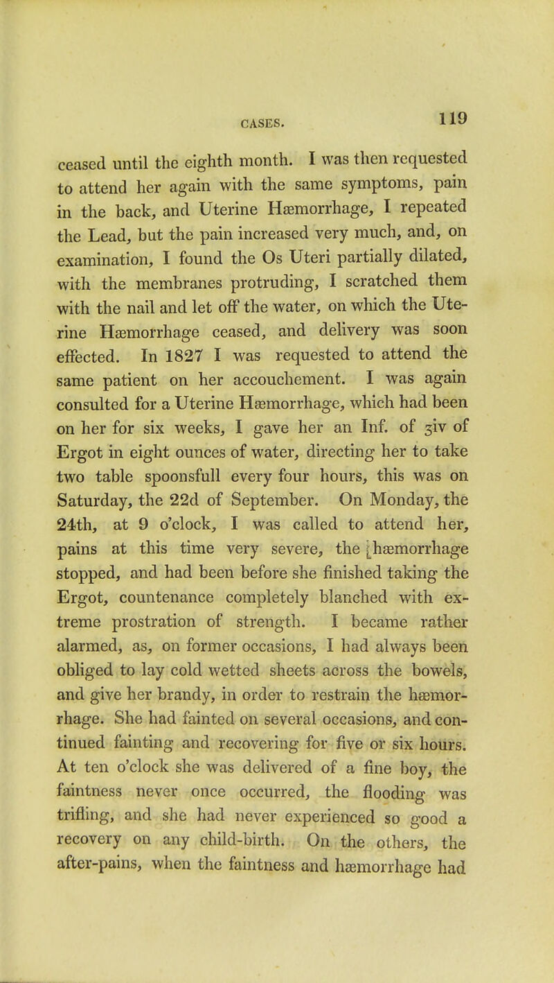 ceased until the eighth month. I was then requested to attend her again with the same symptoms, pain in the back, and Uterine Haemorrhage, I repeated the Lead, but the pain increased very much, and, on examination, I found the Os Uteri partially dilated, with the membranes protruding, I scratched them with the nail and let off the water, on which the Ute- rine Haemorrhage ceased, and delivery was soon effected. In 1827 I was requested to attend the same patient on her accouchement. I was again consulted for a Uterine Haemorrhage, which had been on her for six weeks, I gave her an Inf. of 3iv of Ergot in eight ounces of water, directing her to take two table spoon sfull every four hours, this was on Saturday, the 22d of September. On Monday, the 24th, at 9 o'clock, I was called to attend her, pains at this time very severe, the [haemorrhage stopped, and had been before she finished taking the Ergot, countenance completely blanched with ex- treme prostration of strength. I became rather alarmed, as, on former occasions, I had always been obliged to lay cold wetted sheets across the bowels, and give her brandy, in order to restrain the haemor- rhage. She had fainted on several occasions, and con- tinued fainting and recovering for five or six hours. At ten o'clock she was delivered of a fine boy, the faintness never once occurred, the flooding was trifling, and she had never experienced so good a recovery on any child-birth. On the others, the after-pains, when the faintness and haemorrhage had