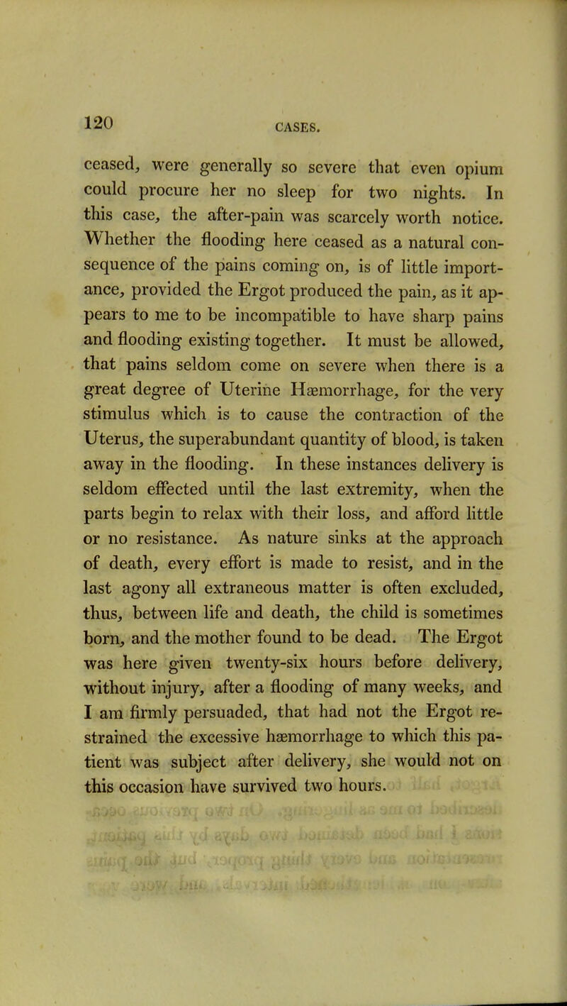 ceased, were generally so severe that even opium could procure her no sleep for two nights. In this case, the after-pain was scarcely worth notice. Whether the flooding here ceased as a natural con- sequence of the pains coming on, is of little import- ance, provided the Ergot produced the pain, as it ap- pears to me to be incompatible to have sharp pains and flooding existing together. It must be allowed, that pains seldom come on severe when there is a great degree of Uterine Haemorrhage, for the very stimulus which is to cause the contraction of the Uterus, the superabundant quantity of blood, is taken away in the flooding. In these instances delivery is seldom effected until the last extremity, when the parts begin to relax with their loss, and afford little or no resistance. As nature sinks at the approach of death, every effort is made to resist, and in the last agony all extraneous matter is often excluded, thus, between life and death, the child is sometimes born, and the mother found to be dead. The Ergot was here given twenty-six hours before delivery, without injury, after a flooding of many weeks, and I am firmly persuaded, that had not the Ergot re- strained the excessive haemorrhage to which this pa- tient was subject after delivery, she would not on this occasion have survived two hours.