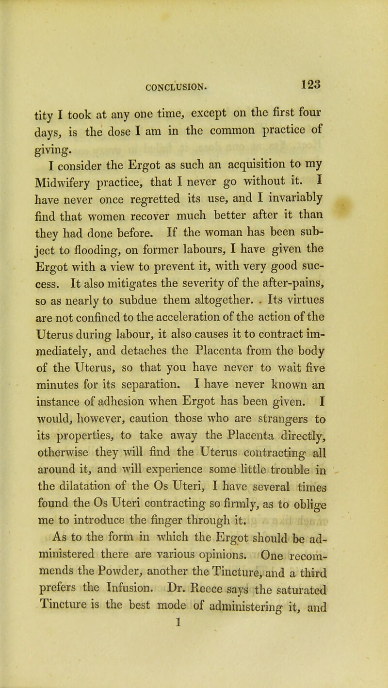 tity I took at any one time, except on the first four days, is the dose I am in the common practice of giving. I consider the Ergot as such an acquisition to my Midwifery practice, that I never go without it. I have never once regretted its use, and I invariably find that women recover much better after it than they had done before. If the woman has been sub- ject to flooding, on former labours, I have given the Ergot with a view to prevent it, with very good suc- cess. It also mitigates the severity of the after-pains, so as nearly to subdue them altogether. . Its virtues are not confined to the acceleration of the action of the Uterus during labour, it also causes it to contract im- mediately, and detaches the Placenta from the body of the Uterus, so that you have never to wait five minutes for its separation. I have never known an instance of adhesion when Ergot has been given. I would, however, caution those who are strangers to its properties, to take away the Placenta directly, otherwise they will find the Uterus contracting all around it, and will experience some little trouble in the dilatation of the Os Uteri, I have several times found the Os Uteri contracting so firmly, as to oblige me to introduce the finger through it. As to the form in which the Ergot should be ad- ministered there are various opinions. One recom- mends the Powder, another the Tincture, and a third prefers the Infusion. Dr. Reece says the saturated Tincture is the best mode of administering it, and 1