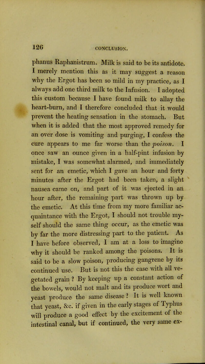 12G phanus Raphanistrum. Milk is said to be its antidote. I merely mention this as it may suggest a reason why the Ergot has been so mild in my practice, as I always add one third milk to the Infusion. I adopted this custom because I have found milk to allay the heart-burn, and I therefore concluded that it would prevent the heating sensation in the stomach. But when it is added that the most approved remedy for an over dose is vomiting and purging, I confess the cure appears to me far worse than the poison. I once saw an ounce given in a half-pint infusion by mistake, I was somewhat alarmed, and immediately sent for an emetic, which I gave an hour and forty minutes after the Ergot had been taken, a slight nausea came on, and part of it was ejected in an hour after, the remaining part was thrown up by the emetic. At this time from my more familiar ac- quaintance with the Ergot, I should not trouble my- self should the same thing occur, as the emetic was by far the more distressing part to the patient. As I have before observed, I am at a loss to imagine why it should be ranked among the poisons. It is said to be a slow poison, producing gangrene by its continued use. But is not this the case with all ve- getated grain ? By keeping up a constant action of the bowels, would not malt and its produce wort and yeast produce the same disease ? It is well known that yeast, &c. if given in the early stages of Typhus will produce a good effect by the excitement of the intestinal canal, but if continued, the very same ex-
