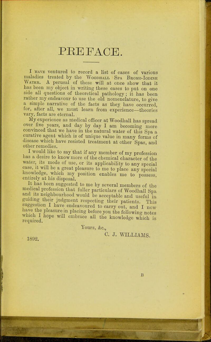 PREFACE. I hate ventured to record a list of cases of various maladies treated by the Woodhall Spa Bromo-Iodine Water. A perusal of these will at once show that it has been my object in writing these cases to put on one side all questions of theoretical pathology; it has been rather my endeavour to use the old nomenclature, to give a simple narrative of the facts as they have occurred, for, after all, we must learn from experience—theories vary, facts are eternal. My experience as medical officer at Woodhall has spread over five years, and day by day I am becoming more convinced that we have in the natural water of this Spa a curative agent which is of unique value in many forms of disease which have resisted treatment at other Spas, and other remedies. I would like to say that if any member of my profession has a desire to know more of the chemical character of the water, its mode of use, or its applicability to any special case, it will be a great pleasure to me to place any special knowledge, which my position enables me to possess entirely at his disposal. It has been suggested to me by several members of the medical profession that fuller particulars of Woodhall Spa and its neighbourhood would be acceptable and useful in guiding their judgment respecting their patients. This suggestion I have endeavoured to carry out, and I now have the pleasure m placing before you the following notes Required 6mbrace a11 the kllowledge which is Yours, &c, 1Q92 C. J. WILLIAMS. B