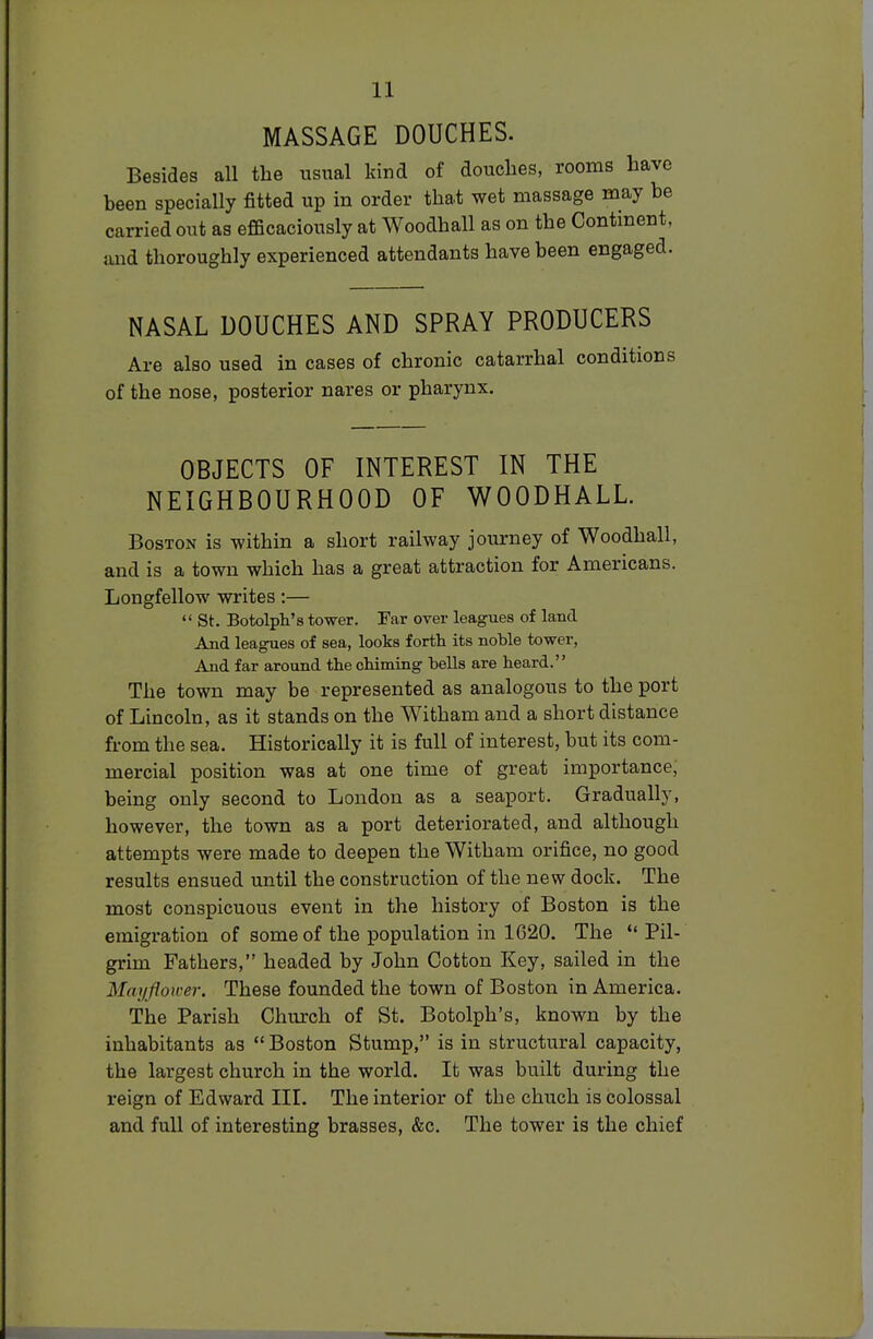 MASSAGE DOUCHES. Besides all the usual kind of douches, rooms have been specially fitted up in order that wet massage may be carried out as efficaciously at Woodhall as on the Continent, and thoroughly experienced attendants have been engaged. NASAL DOUCHES AND SPRAY PRODUCERS Are also used in cases of chronic catarrhal conditions of the nose, posterior nares or pharynx. OBJECTS OF INTEREST IN THE NEIGHBOURHOOD OF WOODHALL. Boston is within a short railway journey of Woodhall, and is a town which has a great attraction for Americans. Longfellow writes:—  St. Botolph's tower. Far over leagues of land And leagues of sea, looks forth its noble tower, And far around the chiming bells are heard. The town may be represented as analogous to the port of Lincoln, as it stands on the Witham and a short distance from the sea. Historically it is full of interest, but its com- mercial position was at one time of great importance, being only second to London as a seaport. Gradually, however, the town as a port deteriorated, and although attempts were made to deepen the Witham orifice, no good results ensued until the construction of the new dock. The most conspicuous event in the history of Boston is the emigration of some of the population in 1620. The Pil- grim Fathers, headed by John Cotton Key, sailed in the Mayflower. These founded the town of Boston in America. The Parish Church of St. Botolph's, known by the inhabitants as  Boston Stump, is in structural capacity, the largest church in the world. It was built during the reign of Edward III. The interior of the chuch is colossal and full of interesting brasses, &c. The tower is the chief