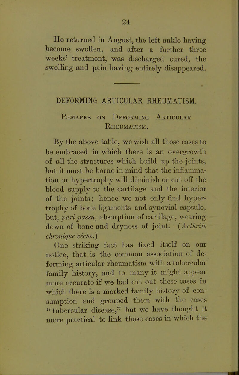 He returned in August, the left ankle having become swollen, and after a further three weeks' treatment, was discharged cured, the swelling and pain having entirely disappeared. DEFORMING ARTICULAR RHEUMATISM. Remarks on Deforming Articular Rheumatism. By the above table, we wish all those cases to be embraced in which there is an overgrowth of all the structures which build up the joints, but it must be borne in mind that the inflamma- tion or hypertrophy will diminish or cut off the blood supply to the cartilage and the interior of the joints; hence we not only find hyper- trophy of bone ligaments and synovial capsule, but, pari passu, absorption of cartilage, wearing down of bone and dryness of joint. (Arthrite chronique seche.) One striking fact has fixed itself on our notice, that is, the common association of de- forming articular rheumatism with a tubercular family history, and to many it might appear more accurate if we had cut out these cases in which there is a marked family history of con- sumption and grouped them with the cases tubercular disease, but we have thought it more practical to link those cases in which the