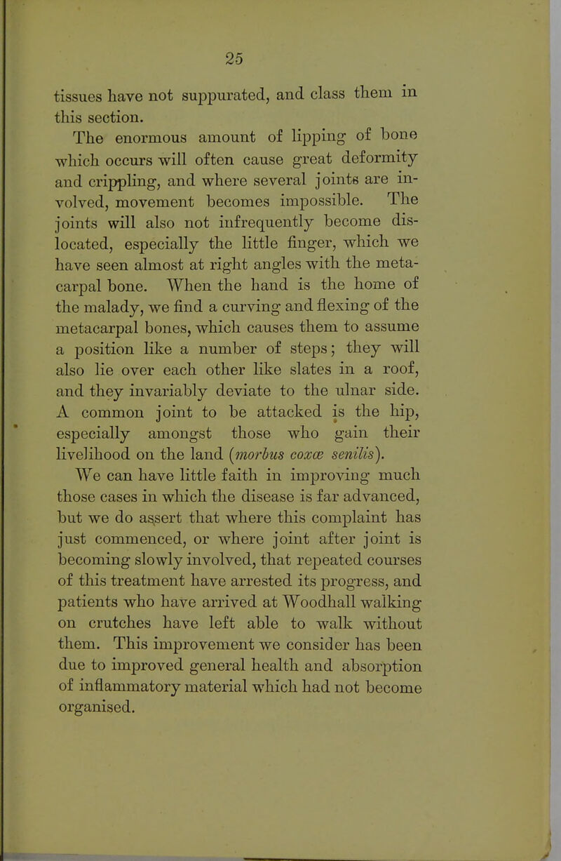 tissues have not suppurated, and class them in this section. The enormous amount of lipping of bone which occurs will often cause great deformity and crippling, and where several joints are in- volved, movement becomes impossible. The joints will also not infrequently become dis- located, especially the little finger, which we have seen almost at right angles with the meta- carpal bone. When the hand is the home of the malady, we find a curving and flexing of the metacarpal bones, which causes them to assume a position like a number of steps; they will also lie over each other like slates in a roof, and they invariably deviate to the ulnar side. A common joint to be attacked is the hip, especially amongst those who gain their livelihood on the land [morbus coxce senilis). We can have little faith in improving much those cases in which the disease is far advanced, but we do assert that where this complaint has just commenced, or where joint after joint is becoming slowly involved, that repeated courses of this treatment have arrested its progress, and patients who have arrived at Woodhall walking on crutches have left able to walk without them. This improvement we consider has been due to improved general health and absorption of inflammatory material which had not become organised.