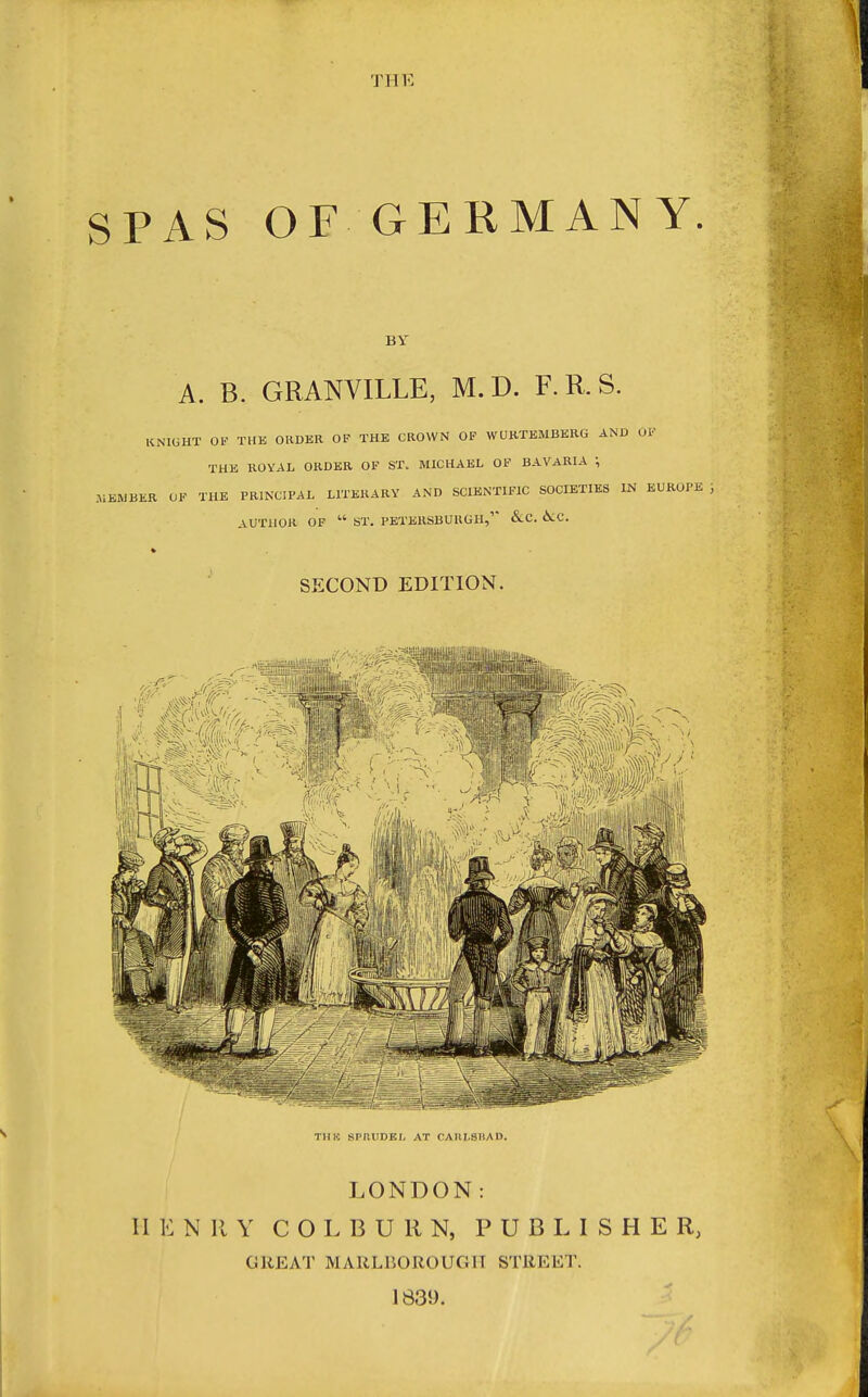TI-IE SPAS OF GERMANY. BY A. B. GRANVILLE, M.D. F.R.S. KNIGHT OK THK ORDER OF THE CROWN OF WURTEMBERG AND OF THE ROYAL ORDER OF ST. MICHAEL OF BAVARIA ; .MEMBER OF THE PRINCIPAL LITERARY AND SCIENTIFIC SOCIETIES IN EUROPE AUTHOR OF  ST. PETERSBURGH,'* &C. 6lC. SECOND EDITION. TUB SPRUDEl, AT CAIII-SIIAO. LONDON: II E N II Y C O L B U R N, PUBLISHER, GREAT MARLBOROUGH STREET. 1839.