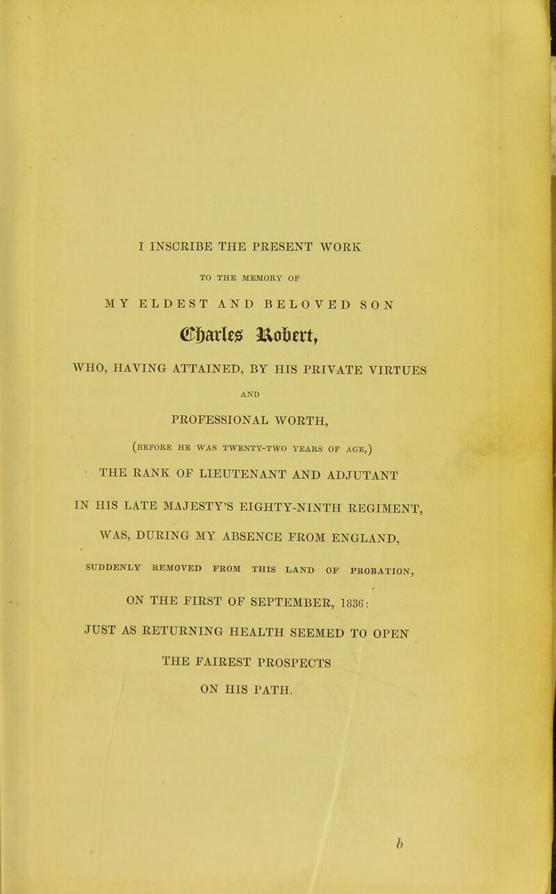 TO THE MEMORY OP MY ELDEST AND BELOVED SON WHO, HAVING ATTAINED, BY HIS PRIVATE VIRTUES AND PROFESSIONAL WORTH, (before he was twenty-two years of age,) THE RANK OF LIEUTENANT AND ADJUTANT IN HIS LATE MAJESTY'S EIGHTY-NINTH REGIMENT, WAS, DURING MY ABSENCE PROM ENGLAND, SUDDENLY REMOVED FROM THIS LAND OF PKOBATION, ON THE FIRST OF SEPTEMBER, 1836: JUST AS RETURNING HEALTH SEEMED TO OPEN THE FAIREST PROSPECTS ON HIS PATH. b