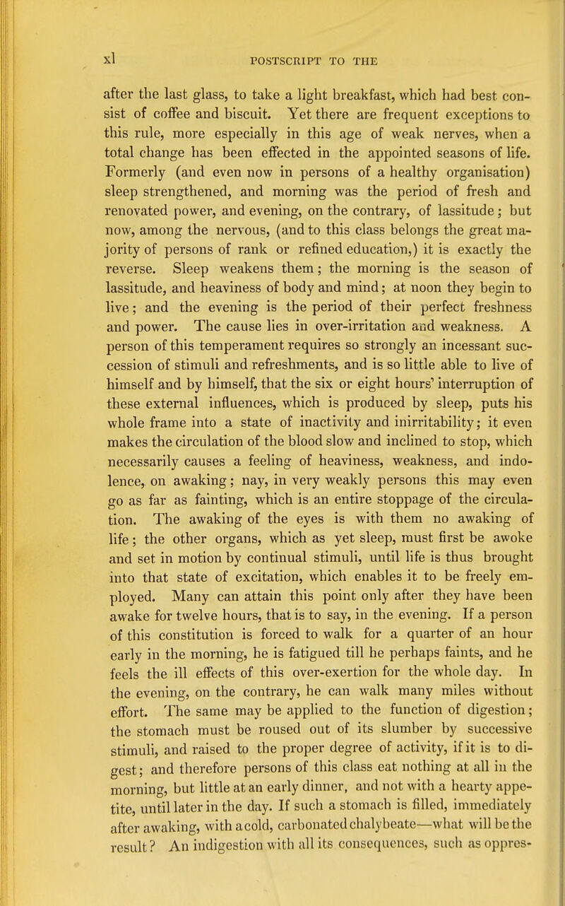after the last glass, to take a light breakfast, which had best con- sist of coffee and biscuit. Yet there are frequent exceptions to this rule, more especially in this age of weak nerves, when a total change has been effected in the appointed seasons of life. Formerly (and even now in persons of a healthy organisation) sleep strengthened, and morning was the period of fresh and renovated power, and evening, on the contrary, of lassitude; but now, among the nervous, (and to this class belongs the great ma- jority of persons of rank or refined education,) it is exactly the reverse. Sleep weakens them; the morning is the season of lassitude, and heaviness of body and mind; at noon they begin to live; and the evening is the period of their perfect freshness and power. The cause lies in over-irritation and weakness. A person of this temperament requires so strongly an incessant suc- cession of stimuli and refreshments, and is so little able to live of himself and by himself, that the six or eight hours' interruption of these external influences, which is produced by sleep, puts his whole frame into a state of inactivity and inirritability; it even makes the circulation of the blood slow and inclined to stop, which necessarily causes a feeling of heaviness, weakness, and indo- lence, on awaking; nay, in very weakly persons this may even go as far as fainting, which is an entire stoppage of the circula- tion. The awaking of the eyes is with them no awaking of life; the other organs, which as yet sleep, must first be awoke and set in motion by continual stimuli, until life is thus brought into that state of excitation, which enables it to be freely em- ployed. Many can attain this point only after they have been awake for twelve hours, that is to say, in the evening. If a person of this constitution is forced to walk for a quarter of an hour early in the morning, he is fatigued till he perhaps faints, and he feels the ill efiects of this over-exertion for the whole day. In the evening, on the contrary, he can walk many miles without effort. The same may be applied to the function of digestion; the stomach must be roused out of its slumber by successive stimuli, and raised to the proper degree of activity, if it is to di- gest ; and therefore persons of this class eat nothing at all in the morning, but little at an early dinner, and not with a hearty appe- tite, until later in the day. If such a stomach is filled, immediately after awaking, withacold, carbonated chalybeate—what will be the result ? An indigestion with all its consequences, such as oppres-