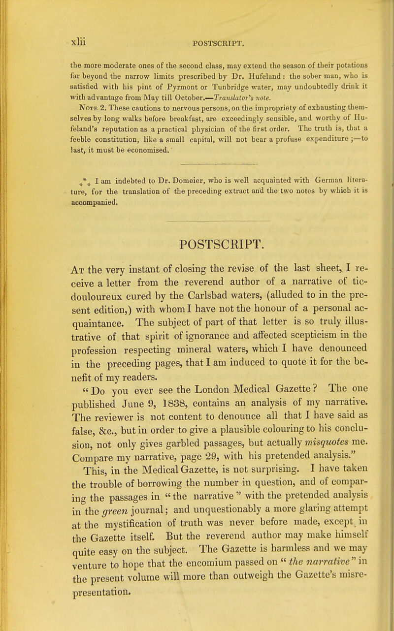 POSTSCRIPT. the more moderate ones of the second class, may extend the season of their potations far heyond the narrow limits prescribed by Dr. Hufeland : the sober man, who is satisfied with his pint of Pyrmont or Tunbridge water, may undoubtedly drink it with advantage from May till October.—Translatov'^s note. Note 2, These cautions to nervous persons, on the impropriety of exhausting them- selves by long walks before breakfast, are exceedingly sensible, and worthy of Hu- feland's reputation as a practical physician of the first order. The truth is, that a feeble constitution, like a small capital, will not bear a profuse expenditure ;—to last, it must be economised. ,^*^ I am indebted to Dr. Domeier, who is well acquainted with German litera- ture, for the translation of the preceding extract and the two notes by v/hich it is accompanied. POSTSCRIPT. At the very instant of closing the revise of the last sheet, I re- ceive a letter from the reverend author of a narrative of tic- douloureux cured by the Carlsbad waters, (alluded to in the pre- sent edition,) with whom I have not the honour of a personal ac- quaintance. The subject of part of that letter is so truly illus- trative of that spirit of ignorance and affected scepticism in the profession respecting mineral waters, which I have denounced in the preceding pages, that I am induced to quote it for the be- nefit of my readers. « Do you ever see the London Medical Gazette ? The one published June 9, 1838, contains an analysis of my narrative. The reviewer is not content to denounce all that I have said as false, &c., but in order to give a plausible colouring to his conclu- sion, not only gives garbled passages, but actually misquotes me. Compare my narrative, page 29, with his pretended analysis. This, in the Medical Gazette, is not surprising. I have taken the trouble of borrowing the number in question, and of compar- ing the passages in the narrativewith the pretended analysis in the green journal; and unquestionably a more glaring attempt at the mystification of truth was never before made, except in the Gazette itself. But the reverend author may make himself quite easy on the subject. The Gazette is harmless and we may venture to hope that the encomium passed on the narrative in the present volume will more than outweigh the Gazette's misre- presentation.