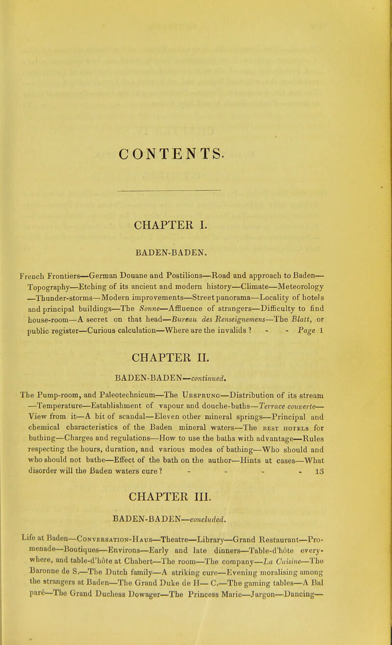 CONTENTS. CHAPTER I. BADEN-BADEN. French Frontiers—German Douane and Postilions—Road and approach to Baden— Topography—Etching of its ancient and modern history—Climate—Meteorology Thunder-storms—Modern improvements—Street panorama—Locality of hotels and principal buildings—The Sonne—Affluence of strangers—Difficulty to find house-room—A secret on that head—Bureau des Renseignemens—The Blalt, or public register—Curious calculation—Where are the invalids 1 - - Page 1 CHAPTER H. BADEN-BADEN—conti/zuei. The Pump-room, and Paleotechnicum—The Ubsprung—Distribution of its stream —Temperature—Establishment of vapour and douche-baths—Terrace coiiverte— View from it—A bit of scandal—Eleven other mineral springs—Principal and chemical characteristics of the Baden mineral waters—The best hotels for bathing—Charges and regulations—How to use the baths with advantage—Rules respecting the hours, duration, and various modes of bathing—Who should and who should not bathe—Effect of the bath on the author—Hints at cases—What disorder will the Baden waters cure 1 - - - - 13 CHAPTER HI. BADEN-BADEN—cowcZi/rfetZ. Life at Baden—Conversation-Haus—Theatre—Library—Grand Restaurant—Pro- menade—Boutiques—Environs—Early and late dinners—Table-d'h6te every- where, and table-d'hftte at Chabert—The room—The company—La Cuisine—The Baronne de S.—The Dutch family—A striking cure—Evening moralising among the strangers at Baden—The Grand Duke de H— C—The gaming tables—A Bal por^—The Grand Duchess Dowager—The Princess Marie—Jargon—Dancing—