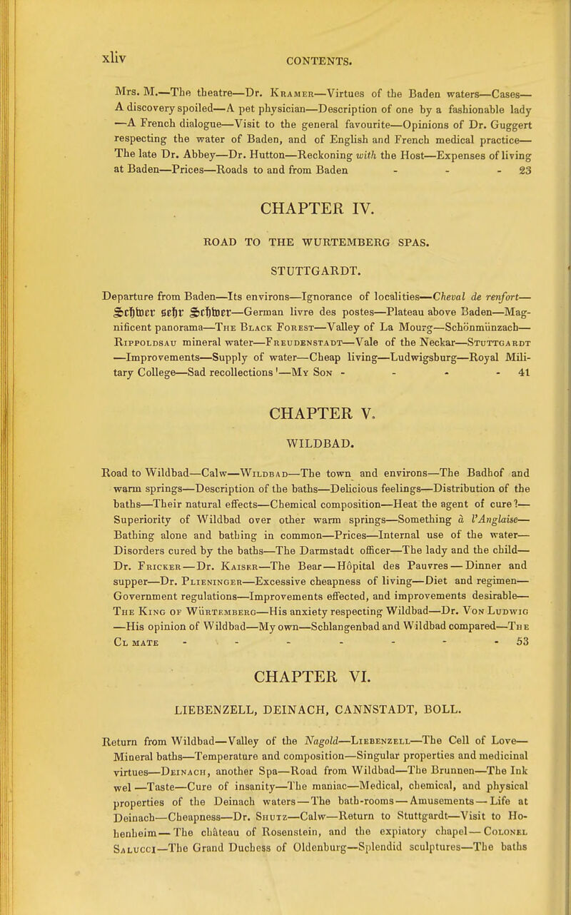 CONTENTS. Mrs. M.—The theatre—Dr. Krameu—Virtues of the Baden waters—Cases— A discovery spoiled—A pet physician—Description of one hy a fashionable lady —A French dialogue—Visit to the general favourite—Opinions of Dr. Guggert respecting the water of Baden, and of English and French medical practice— The late Dr. Abbey—Dr. Hutton—Reckoning with the Host—Expenses of living at Baden—Prices—Roads to and from Baden - - - 23 CHAPTER IV. ROAD TO THE WURTEMBERG SPAS. STUTTGARDT. Departure from Baden—Its environs—Ignorance of localities—Cheval de renfort— SiCl&tDcr iZfiV Sribtoer—German livre des postes—Plateau above Baden—Mag- nificent panorama—The Black Forest—Valley of La Mourg—Schonmiinzach— RippoLDSAu mineral water—Freudenstadt—Vale of the Neckar—Stuttgardt —Improvements—Supply of water—Cheap living—Ludwigsburg—Royal Mili- tary College—Sad recollections'—My Son - - - - 41 CHAPTER V. WILDBAD. Road to Wildbad—Calw—Wildbad—The town and environs—The Badhof and warm springs—Description of the baths—Delicious feelings—Distribution of the baths—Their natural effects—Chemical composition—Heat the agent of cure?— Superiority of Wildbad over other warm springs—Something a I'Anglaise— Bathing alone and bathing in common—Prices—Internal use of the water— Disorders cured by the baths—The Darmstadt officer—The lady and the child— Dr. Fricker—Dr. Kaiser—The Bear—Hopital des Pauvres — Dinner and supper—Dr. Plieninger—Excessive cheapness of living—Diet and regimen— Government regulations—Improvements effected, and improvements desirable— The King of Wurtemberg—His anxiety respecting Wildbad—Dr. Von Ludwig —His opinion of Wildbad—My own—Schlangenbad and Wildbad compared—The Cl mate ... - - - - - 53 CHAPTER VI. LIEBENZELL, DEINACH, CANNSTADT, BOLL. Return from Wildbad—Valley of the Nagold—Liebenzell—The Cell of Love— Mineral baths—Temperature and composition—Singular properties and medicinal virtues—Deinach, another Spa—Road from Wildbad—The Brunnen—The Ink y/e\ —Taste—Cure of insanity—The maniac—Medical, chemical, and physical properties of the Deinach waters — The bath-rooms — Amusements — Life at Deinach—Cheapness—Dr. Shutz—Calw—Return to Stuttgardt—Visit to Ho- henheim—The chJlteau of Rosenstein, and the expiatory chapel—Colonel Salucci—The Grand Duchess of Oldenburg—Splendid sculptures—The baths