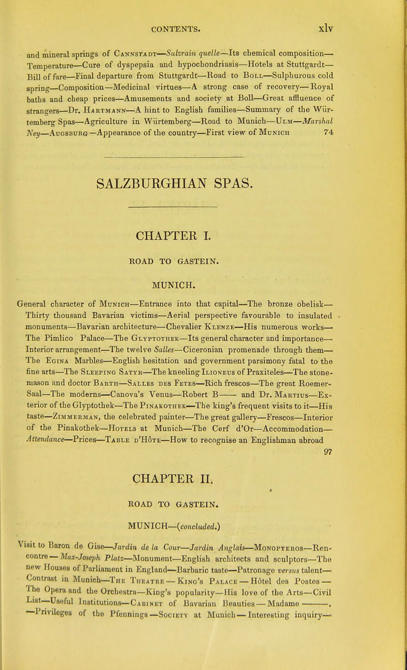 and mineral springs of Cannstadt—Sukrain quelle—Its cbemical composition— Temperature—Cure of dyspepsia and bypochondriasis—Hotels at Stuttgardt— Bill of fare—Final departure from Stuttgardt—Road to Boll—Sulphurous cold spring—Composition—Medicinal virtues—A strong case of recovery—Royal baths and cheap prices—Amusements and society at Boll—Great aflBuence of strangers—Dr. Hartmann—A hint to English families—Summary of the Wiir- temberg Spas—Agriculture in Wiirtemberg—Road to Munich—Ulm—Marshal Ney—AuosBUHG—Appearance of the country—First view of Munich 74 SALZBURGHIAN SPAS. CHAPTER I. ROAD TO GASTEIN. MUNICH. General character of Munich—Entrance into that capital—The bronze obelisk— Thirty thousand Bavarian victims—Aerial perspective favourable to insulated monuments—Bavarian architecture—Chevalier Klenze—His numerous works— The Pimlico Palace—The Glyptothek—Its general character and importance— Interior arrangement—The twelve Salles—Ciceronian promenade through them— The Egina Marbles—English hesitation and government parsimony fatal to the fine arts—The Sleeping Satyk—The kneeling Ilioneus of Praxiteles—The stone- mason and doctor Barth—Salles des Fetes—Rich frescos—The great Roemer- Saal—The moderns—Canova's Venus—Robert B and Dr. Martius—Ex- terior of the Glyptothek—The Pinakothek—The king's frequent visits to it—His taste—Zimmerman, the celebrated painter—The great gallery—Frescos—Interior of the Pinakothek—Hotels at Munich—The Cerf d'Or—Accommodation— Attendance—Prices—Table d'H6te—How to recognise an Englishman abroad 97 CHAPTER II. ROAD TO GASTEIN. MVmCU—{concluded.) Visit to Baron de Gise—Jardin de la Cour—Jardin ^?i^/ais—MoN0PTER0S—Ren- contre—Mai-Jose;j/i P/ats—Monument—English architects and sculptors—The new Houses of Parliament in England—Barbaric taste—Patronage versus talent— Contrast in Munich—The Theatre — Kino's Palace —H6tel des Postes — The Opera and the Orchestra—King's popularity—His love of the Arts—Civil List—Useful Institutions—Cabinet of Bavarian Beauties — Madame . Privileges of the Pfennings—Society at Munich — Interesting inquiry—