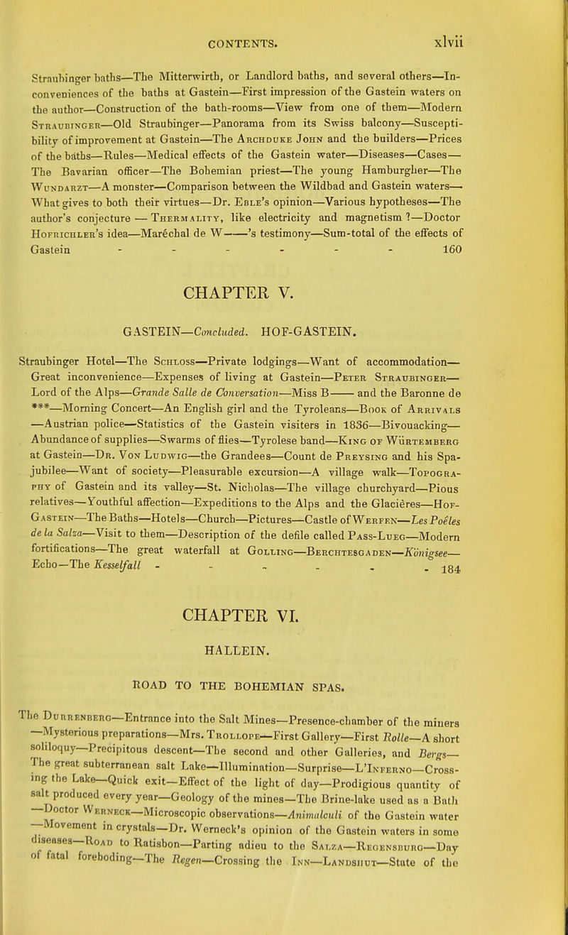 Strnuhinger baths—The Mitterwirth, or Landlord baths, and several others—In- conveniences of the baths at Gastein—First impression of the Gastein waters on the author Construction of the bath-rooms—View from one of them—Modern SmAUBiNGER—Old Straubinger—Panorama from its Swiss balcony—Suscepti- bility of improvement at Gastein—The Archduke John and the builders—Prices of the baths—Rules—Medical eifects of the Gastein water—Diseases—Cases— The Bavarian officer—The Bohemian priest—The young Hamburgher—The WuNDAHZT—A monster—Comparison between the Wildbad and Gastein waters—• What gives to both their virtues—Dr. Eble's opinion—Various hypotheses—The author's conjecture—Thebmality, like electricity and magnetism?—Doctor Hofiiichler's idea—Marechal de W 's testimony—Sum-total of the effects of Gastein ...... teo CHAPTER V. GASTEIN—Conekded. HOF-GASTEIN. Straubinger Hotel—The Schloss—Private lodgings—Want of accommodation— Great inconvenience—Expenses of living at Gastein—Peter Straubinger— Lord of the Alps—Grande Salle de Conversation—Miss B and the Baronne de ***—Morning Concert—An English girl and the Tyroleans—Book of Arrivals —Austrian police—Statistics of the Gastein visiters in 1836—Bivouacking— Abundance of supplies—Swarms of flies—Tyrolese band—King of WiiRXEMBERG at Gastein—Dr. Von Ludwig—the Grandees—Count de Preysing and his Spa- jubilee—Want of society—Pleasurable excursion—A village walk—Topogra- phy of Gastein and its valley—St. Nicholas—The village churchyard—Pious relatives—Youthful affection—Expeditions to the Alps and the Glacieres—Hof- Gastein—The Baths—Hotels—Church—Pictures—Castle of Werfen—Les Poeles de la Sa/sa—Visit to them—Description of the defile called Pass-Lueg—Modern fortifications—The great waterfall at Golling—Berchtesgaden—iToHig-see— Echo—The Kesselfall j84 CHAPTER VI. HALLEIN. nOAD TO THE BOHEMIAN SPAS. The DunRENREno—Entrance into the Salt Mines-Presence-chamber of the miners —Mysterious preparations—Mrs. TROLLOPE^First Gallery—First Rolle~A short soliloquy—Precipitous descent—The second and other Galleries, and Bergs— The great subterranean salt Lake—Illumination—Surprise—L'Ikferno—Cross- ing the Lake—Quick exit-Effect of the light of day—Prodigious quantity of salt produced every year—Geology of the mines-The Brine-lake used as a BalJi —Doctor VVerneck—Microscopic observations—/17iim,i/cu/i of the Gastein water --Movement in crystals-Dr. Womeck's opinion of the Gastein waters in some diseases—Road to Ratisbon—Parting adieu to the Sat.za—Reoensburo—Day of fatal foreboding-The flegen—Crossing the ■ Inn—LANDSuui^State of the