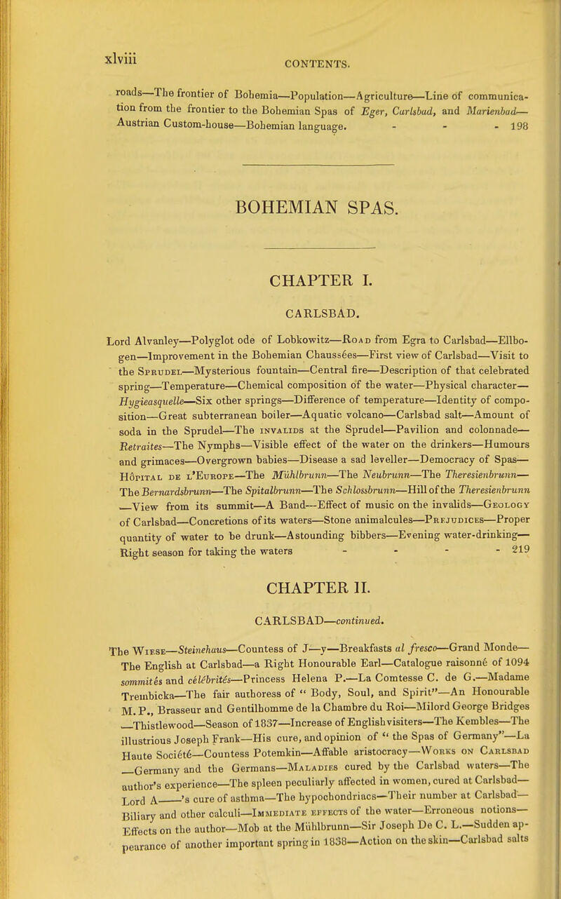 CONTENTS. roads—The frontier of Bobemia—Population—Agriculture—Line of communica- tion from the frontier to the Bohemian Spas of Eger, Carlsbad, and Marienba(L— Austrian Custom-house—Bohemian language. - - - 198 BOHEMIAN SPAS. CHAPTER 1. CARLSBAD. Lord Alvanley—Polyglot ode of Lobkowitz—Road from Egra to Carlsbad—Ellbo- gen—Improvement in the Bohemian Chauss6es—First view of Carlsbad—Visit to the Sprudel—Mysterious fountain—Central fire—Description of that celebrated spring—Temperature—Chemical composition of the water—Physical character— Hygieasquelle—Six other springs—Difference of temperature—Identity of compo- sition—Great subterranean boiler—Aquatic volcano—Carlsbad salt—Amount of soda in the Sprudel—The invalids at the Sprudel—Pavilion and colonnade— Retraites The Nymphs—Visible effect of the water on the drinkers—Humours and grimaces—Overgrown babies—Disease a sad leveller—Democracy of Spas— H6pital de l'Europe—The M'uhlhrunn—The Neubrunn—The Theresienbrunn— The Bernardsbrunn—The Spitalbrunn—The Schlossbrunn—Hill of the Theresienbrunn —View from its summit—A Band—Effect of music on the invalids—Geology of Carlsbad Concretions of its waters—Stone animalcules—Prejudices—Proper quantity of water to be drunk—Astounding bibbers—Evening water-drinking— Right season for taking the waters . . - - 219 CHAPTER H. CARLSBAD—continued. The WiESE Steinehaus—Countess of J—y—Breakfasts al fresco—Grand Monde— The English at Carlsbad—a Right Honourable Earl—Catalogne raisonnfe of 1094 sommites and ce/^6rit^s—Princess Helena P.—La Comtesse C. de G.—Madame Trembicka—The fair authoress of  Body, Soul, and Spirit—An Honourable M. P., Brasseur and Gentilhomme de la Chambre du Roi—Milord George Bridges Thistlewood—Season of 1837—Increase of English visiters—The Kembles—The illustrious Joseph Frank—His cure, and opinion of  the Spas of Germany—La Haute Soci6t6—Countess Potemkin—Affable aristocracy—Works on Carlsbad —Germany and the Germans—Maladies cured by the Carlsbad waters—The author's experience—The spleen peculiarly affected in women, cured at Carlsbad— ^, 's cure of asthma-The hypochondriacs—Their number at Carlsbad- Biliary and other calculi—Immediate EEVECTSof the water—Erroneous notions- Effects on the author—Mob at the MUhlbrunn—Sir Joseph De C. L—Sudden ap- pearance of another important spring in 1838-Action on the skin-Carlsbad salts