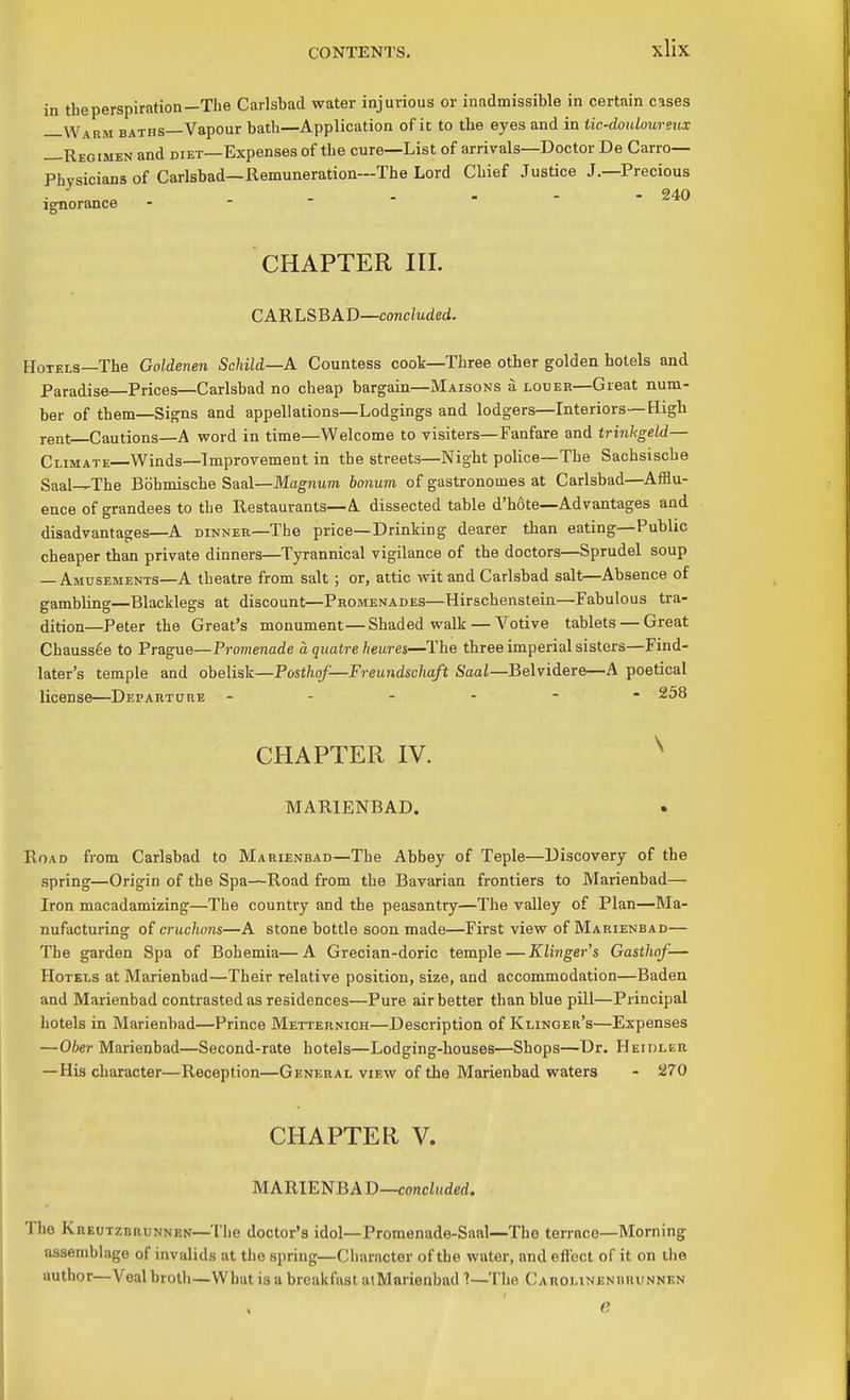 in the perspiration—The Carlsbad water injurious or inadmissible in certain cases —Warm baths—Vapour bath—Application of it to the eyes and in tic-douloureux —Regimen and diet—Expenses of the cure—List of arrivals—Doctor De Carro— Physicians of Carlsbad—Remuneration—The Lord Chief Justice J.—Precious . ... - - 240 Ignorance CHAPTER III. CARLSBAD—concluded. Hotels—The Goldenen Schild—A Countess cook—Three other golden hotels and Paradise—Prices—Carlsbad no cheap bargain—Maisons a louer—Great num- ber of them—Signs and appellations—Lodgings and lodgers—Interiors—High rent—Cautions—A word in time—Welcome to visiters—Fanfare and trinkgeld— Climate—Winds—Improvement in the streets—Night police—The Sachsische Saal-^The Bbhmische Saal—Magnum bonum of gastronomes at Carlsbad—AflBu- ence of grandees to the Restauvants—A dissected table d'h6te—Advantages and disadvantages—A dinner—The price—Drinking dearer than eating—Public cheaper than private dinners—Tyrannical vigilance of the doctors—Sprudel soup — Amusements—A theatre from salt; or, attic wit and Carlsbad salt—Absence of gambling—Blacklegs at discount—Promenades—Hirschenstein—Fabulous tra- dition—Peter the Great's monument—Shaded walk — Votive tablets — Great Chauss6e to Prague—Promenade a quatre heures—The three imperial sisters—Find- later's temple and obelisk—Posthof—Freandschaft Saa/—Belvidere—A poetical license—Departore ------ 258 CHAPTER IV. ^ MARIENBAD. Road from Carlsbad to Marienbad—The Abbey of Teple—Discovery of the spring—Origin of the Spa—Road from the Bavarian frontiers to Marienbad— Iron macadamizing—The country and the peasantry—The valley of Plan—Ma- nufacturing of cruchons—A stone bottle soon made—First view of Marienbad— The garden Spa of Bohemia—A Grecian-doric temple — Klinger's Gasthof-— Hotels at Marienbad—Their relative position, size, and accommodation—Baden and Marienbad contrasted as residences—Pure air better than blue pill—Principal hotels in Marienbad—Prince Metternioh—Description of Klinger's—Expenses —Ober Marienbad—Second-rate hotels—Lodging-houses—Shops—Dr. Heidler — His character—Reception—General view of the Marienbad waters - !270 CHAPTER V. MARIENBAD—concZiiderf. The Kreutzbrunnen—The doctor's idol—Promenade-Sanl—The terrace—Morning assemblage of invalids at the spring—Character of the water, and eflect of it on ihe author—Veal broth—Wiiat is a breakfast atMarienbad 1—The C arolineniihvnnf.n e
