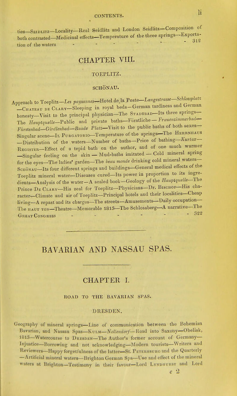 « ties-SEiDuiz-Locality-Roal Seidlitz and London Seidlit.-Composition of botb contrasted-Medicinal edects-Temperature of tbe three sprmgs-Exporta^- tion of tbe waters - - ' CHAPTER VIII. TOEPLITZ. SCHONAU. Approach to Toeplitz-Les papannes-^Hotel deja Voste-Langestrasse-Schlos^lat. -Chateau de CLARV-Sleeping in royal beds-German tardiness and German honesty-Visit to the principal physician-The STADTBAD-Its three spnngs- Tbe Hauptquelle-VahUc and private batbs-FUrstliche - Fra«enzimm.r6a</- Furstenbad-Girdlenhad^Baade Platz-Yisit to the public baths of both sexes- Sin-ular scene-lL Purgatorio—Temperature of the springs—The Herrnhaus —Distribution of the waters-Number of baths—Price of bathing—ifur/ax— Register—Eflfect of a tepid bath on the author, and of one much warmer —Singular feeling on the stin — Mud-baths imitated — Cold mineral spring for the eyes—The ladies' garden—The beau monde drinking cold mineral waters— ScnoNAU—Its four different springs and buildings—General medical effects of the Toeplitz mineral water—Diseases cured—Its power in proportion to its ingre- dients—Analysis of the water-A sealed book—Geology of the Hauptquelle—The Prince De Clary—His zeal for Toeplitz—Physicians—Dr. Bischof—His cha- racter—Climate and air of Toeplitz—Principal hotels and their localities—Cheap living—A repast and its charges—The streets—Amusements—Daily occupation— Tbe HAUT TON—Theatre—Memorable 1813—The Schlossberg—A narrative—The Great Congress 322 BAVARIAN AND NASSAU SPAS. CHAPTER I. ROAD TO THE BAVARIAN SPAS. DRESDEN. Geography of mineral springs—Line of communication between the Bohemian Bavarian, and Nassau Spas—Kvi^M—NoUemlorJ—WoixCi into Saxony—Obelisk, 1813—Watercourse to Dresden—Tbe Author's former account of Germany— Injustice—Borrowing and not acknowledging—Modern tourists—Writers and Reviewers—Happy forgetlulnessof tho latter—St. Puteusburg and tbe Quarterly —Artificial mineral waters—Brighton German Spa—Use and effect of the mineral waters at Brigliton—Testimony in their favour—Lord Lyndhurst and Lord e -2